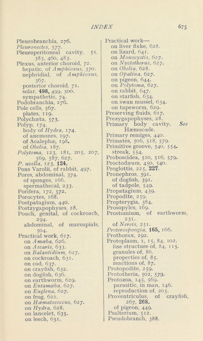 Pleurobranchia, 276. Pleuronectes, 577. Pleuroperitoneal cavity, 51, 385, 460, 483. Plexus, anterior choroid, 72. hepatic, of Amphioxus, 370. nephridial, of Amphioxus, 367- posterior choroid, 71. solar, 498, 499, 500. sympathetic, 74. Podobranchia, 276. Pole cells, 567. plates, 119. Polychaeta, 573. Polyp, 174. body of Hydra, 174. of anemones, 197. of Acalephae, 198. of Obelia, 187. Polytoma, 123, 181, 205, 207, 569, 587, 627. P. uvella, 123, 124. Pons Varolii, of rabbit, 497. Pores, abdominal, 374. of sponges, 166. spermathecal, 233. Porifera, 172, 572. Porocytes, 168. Postpatagium, 440. Postzygapophyses. 28. Pouch, genital, of cockroach, 2 94- abdominal, of marsupials, 504. Practical work, 617. on A masba, 626. on A scans, 633. on Balantidium, 627. on cockroach, 631. on cod, 637. on crayfish, 632. on dogfish, 636. on earthworm, 629. on Entamoeba, 627. on Euglena, 627. on frog, 622. on Hcematococcus, 627. on Hydra, 628. on lancelet, 635. on leech, 631. Practical work— on liver fluke, 628. on lizard, 641. on Monocystis, 627. on Nyctotherus, 627. on Obelia, 628. on Opalina, 627. on pigeon, 644. on Polytoma, 627. on rabbit, 647. on starfish, 634. on swan mussel, 634. on tapeworm, 629. Preserving fluids, 617. Prezygapophyses, 28. Primary body cavity. See Hsemocoele. Primary remiges, 440. Primates, 506, 518, 579. Primitive groove, 540, 554. streak, 554. Proboscidea, 510, 516, 579. Proctodaeum, 450, 540. Proglottis, 225, 227. Pronephros, 391. of dogfish, 391. of tadpole, 549. Propatagium, 439. Propodite, 259. Propterygia, 384. Prosopyles, 169. Prostomium, of earthworm, 231. of Nereis, 251. Prolerospongia, 165, 166. Prothorax, 292. Protoplasm, 1, 15, 84, 102. fine structure of, 84, 115. granules of, 86. properties of, 85. reactions of, 87. Protopodite, 259. Prototheria, 502, 579. Protozoa, 145, 569. parasitic, in man, 146. reproduction of, 205. Proventriculus, of crayfish, 267, 268. of pigeon, 449. Psalterium, 512. Pseudobranch, 388.