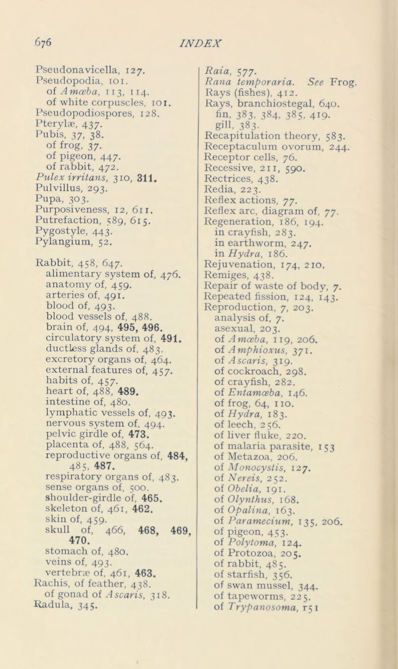 Pseudonavicella, 127. Pseudopodia, 101. of A mceba, 113, 114. of white corpuscles, iox. Pseudopodiospores, 128. Pterylae, 437. Pubis, 37, 38. of frog, 37. of pigeon, 447. of rabbit, 472. Pulex irritans, 310, 311. Pulvillus, 293. Pupa, 303. Purposiveness, 12, 611. Putrefaction, 589, 615. Pygostyle, 443. Pylangium, 52. Rabbit, 458, 647. alimentary system of, 476. anatomy of, 459. arteries of, 491. blood of, 493. blood vessels of, 488. brain of, 494, 495, 496. circulatory system of, 491. ductless glands of, 483. excretory organs of, 464. external features of, 457. habits of, 457. heart of, 488, 489. intestine of, 480. lymphatic vessels of, 493. nervous system of, 494. pelvic girdle of, 473. placenta of, 488, 564. reproductive organs of, 484, 485. 487. respiratory organs of, 483. sense organs of, 500. shoulder-girdle of, 465. skeleton of, 461, 462. skin of, 459. skull of, 466, 468, 469, 470. stomach of, 480. veins of, 493. vertebra? of, 461, 463. Rachis, of feather, 438. of gonad of Ascaris, 318. Radula, 345. Raia, 577. Rana temporaria. See Frog. Rays (fishes), 412. Rays, branchiostegal, 640. fin, 383, 384, 385, 419. gill. 383- Recapitulation theory, 583. Receptaculum ovorum, 244. Receptor cells, 76. Recessive, 211, 590. Rectrices, 438. Redia, 223. Reflex actions, 77. Reflex arc, diagram of, 77. Regeneration, 186, 194. in crayfish, 283. in earthworm, 247. in Hydra, 186. Rejuvenation, 174, 210. Remiges, 438. Repair of waste of body, 7. Repeated fission, 124, 143. Reproduction, 7, 203. analysis of, 7. asexual, 203. of A mceba, 119, 206. of Amphioxus, 371. of Ascaris, 319. of cockroach, 298. of crayfish, 282. of Entamoeba, 146. of frog, 64, 110. of Hydra, 183. of leech, 256. of liver fluke, 220. of malaria parasite, 153 of Metazoa, 206. of Monocystis, 127. of Nereis, 252. of Obelia, 191. of Olynthus, 168. of Opalina, 163. of Paramecium, 135, 206. of pigeon, 453. of Polytoma, 124. of Protozoa, 205. of rabbit, 485. of starfish, 356. of swan mussel, 344. of tapeworms, 225. of Trypanosoma, rqi