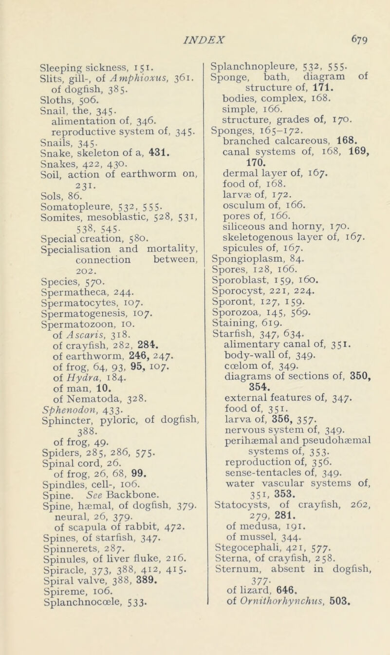 Sleeping sickness, 151. Slits, gill-, of A mphioxus, 361. of dogfish, 385. Sloths, 506. Snail, the, 345. alimentation of, 346. reproductive system of, 345. Snails, 345. Snake, skeleton of a, 431. Snakes, 422, 430. Soil, action of earthworm on, 231. Sols, 86. Somatopleure, 532, 555. Somites, mesoblastic, 528, 531, 538, 545- Special creation, 580. Specialisation and mortality, connection between, 202. Species, 570. Spermatheca, 244. Spermatocytes, 107. Spermatogenesis, 107. Spermatozoon, 10. of Ascaris, 318. of crayfish, 282, 284. of earthworm, 246, 247. of frog, 64, 93, 95, 107. of Hydra, 184. of man, 10. of Nematoda, 328. Sphenodon, 433. Sphincter, pyloric, of dogfish, 388. of frog, 49- Spiders, 285, 286, 575. Spinal cord, 26. of frog, 26, 68, 99. Spindles, cell-, 106. Spine. See Backbone. Spine, haemal, of dogfish, 379. neural, 26, 379. of scapula of rabbit, 472. Spines, of starfish, 347. Spinnerets, 287. Spinules, of liver fluke, 216. Spiracle, 373, 388, 412, 415- Spiral valve, 388, 389. Spireme, 106. Splanchnocoele, 533. Splanchnopleure, 532, 555. Sponge, bath, diagram of structure of, 171. bodies, complex, 168. simple, 166. structure, grades of, 170. Sponges, 165-172. branched calcareous, 168. canal systems of, 168, 169, 170. dermal layer of, 167. food of, 168. larvae of, 172. osculum of, 166. pores of, 166. siliceous and horny, 170. skeletogenous layer of, 167. spicules of, 167. Spongioplasm, 84. Spores, 128, 166. Sporoblast, 159, 160. Sporocyst, 221, 224. Sporont, 127, 159. Sporozoa, 145, 569. Staining, 619. Starfish, 347, 634. alimentary canal of, 351. body-wall of, 349. coelom of, 349. diagrams of sections of, 350, 354. external features of, 347. food of, 351. larva of, 356, 357. nervous system of, 349. perihaemal and pseudohaemal systems of, 353. reproduction of, 356. sense-tentacles of, 349. water vascular systems of, 351, 353. Statocysts, of crayfish, 262, 279, 281. of medusa, 191. of mussel, 344. Stegocephali, 421, 577. Sterna, of crayfish, 258. Sternum, absent in dogfish, 377- of lizard, 646. of Ornithorhynchus, 503.