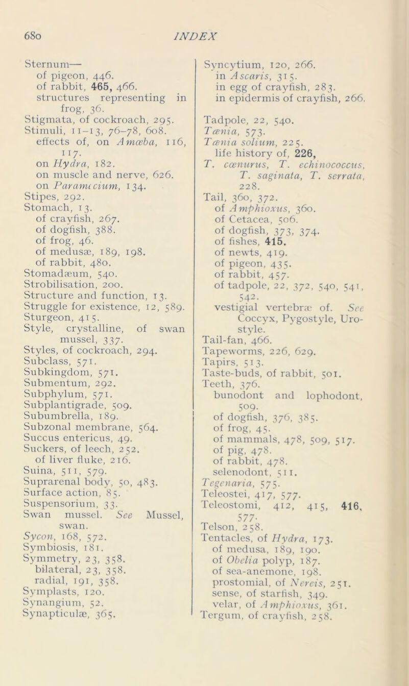 Sternu m— of pigeon, 446. of rabbit, 465, 466. structures representing in frog, 36. Stigmata, of cockroach, 295. Stimuli, 11-13, 76-78, 608. effects of, on Amoeba, 116, 117. on Hydra, 182. on muscle and nerve, 626. on Par ami cium, 134. Stipes, 292. Stomach, 13. of crayfish, 267. of dogfish, 388. of frog, 46. of medusae, 189, 198. of rabbit, 480. Stomadaeum, 540. Strobilisation, 200. Structure and function, 13. Struggle for existence, 12, 589. Sturgeon, 415. Style, crystalline, of swan mussel, 337. Styles, of cockroach, 294, Subclass, 571. Subkingdom, 571. Submentum, 292. Subphylum, 571. Subplantigrade, 509. Subumbrella, 189. Subzonal membrane, 564. Succus entericus, 49. Suckers, of leech, 252. of liver fluke, 216. Suina, 511, 579. Suprarenal body, 50, 483. Surface action, 85. Suspensorium, 33. Swan mussel. See Mussel, swan. Sycon, 168, 572. Symbiosis, 181. Symmetry, 23, 358. bilateral, 23, 358. radial, 191, 358. Symplasts, 120. Synangium, 52. Synapticulae, 365. Syncytium, 120, 266. in A scar is, 315. in egg of crayfish, 283. in epidermis of crayfish, 266. Tadpole, 22, 540. Tania, 573. Tania solium, 225. life history of, 226, T. ccenurus, T. echinococcus, T. saginata, T. serrata, 228. Tail, 360, 372. of A mphioxus, 360. of Cetacea, 506. of dogfish, 373, 374. of fishes, 415. of newts, 419. of pigeon, 435. of rabbit, 457. of tadpole, 22, 372, 540, 541, 542. vestigial vertebra of. See Coccyx, Pygostj le, Uro- style. Tail-fan, 466. Tapeworms, 226, 629. Tapirs, 513. Taste-buds, of rabbit, 501. Teeth, 376. bunodont and lophodont, 509. of dogfish, 376, 385. of frog, 45. of mammals, 478, 509, 517. of pig, 478. of rabbit, 478. selenodont, 511. Tegcnaria, 575. Teleostei, 417, 577. Teleostomi, 412, 415, 416, 577- Telson, 258. Tentacles, of Hydra, 173. of medusa, 189, 190. of Obeli a polyp, 187. of sea-anemone, 198. prostomial, of Nereis, 251. sense, of starfish, 349. velar, of A mphioxus, 361. 1 Tergum, of crayfish, 258.
