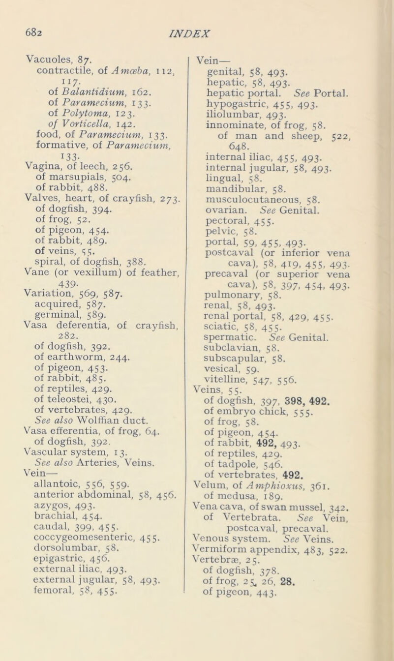 Vacuoles, 87. contractile, of Amoeba, 112, 117. of Balantidium, 162. of Paramecium, 133. of Polytoma, 123. of Vorticella, 142. food, of Paramecium, 133. formative, of Paramecium, 133- Vagina, of leech, 256. of marsupials, 504. of rabbit, 488. Valves, heart, of crayfish, 273. of dogfish, 394. of frog, 52. of pigeon, 454. of rabbit, 489. of veins, 55. spiral, of dogfish, 388. Vane (or vexillum) of feather, 439- Variation, 569, 587. acquired, 587. germinal, 589. Vasa deferentia, of crayfish, 282. of dogfish, 392. of earthworm, 244. of pigeon, 453. of rabbit, 485. of reptiles, 429. of teleostei, 430. of vertebrates, 429. See also Wolffian duct. Vasa efferentia, of frog, 64. of dogfish, 392. Vascular system, 13. See also Arteries, Veins. Vein— allantoic, 556, 559. anterior abdominal, 58, 456. azygos, 493. brachial, 454. caudal, 399, 455. coccygeomesenteric, 455. dorsolumbar, 58. epigastric, 456. external iliac, 493. external jugular, 58, 493. femoral, 58, 455. Vein— genital, 58, 493. hepatic, 58, 493. hepatic portal. See Portal, hypogastric, 455, 493. iliolumbar, 493. innominate, of frog, 58. of man and sheep, 522, 648. internal iliac, 455, 493. internal jugular, 58, 493. lingual, 58. mandibular, 58. musculocutaneous, 58. ovarian. See Genital, pectoral, 455. pelvic, 58. portal, 59, 455, 493. postcaval (or inferior vena cava), 58, 419, 455, 493. precaval (or superior vena cava), 58, 397, 454, 493. pulmonary, 58. renal, 58, 493. renal portal, 58, 429, 455. sciatic, 58, 455- spermatic. See Genital, subclavian, 58. subscapular, 58. vesical, 59. vitelline, 547, 556. Veins, 55. of dogfish, 397, 398, 492. of embryo chick, 555. of frog, 58. of pigeon, 454. of rabbit, 492, 493. of reptiles, 429. of tadpole, 546. of vertebrates, 492. Velum, of Amphioxus, 361. of medusa, 189. Vena cava, of swan mussel, 342. of Vertebrata. See Vein, postcaval, precaval. Venous system. See Veins. Vermiform appendix, 483, 522. Vertebrae, 25. of dogfish, 378. of frog, 2 5, 26. 28. of pigeon, 443.