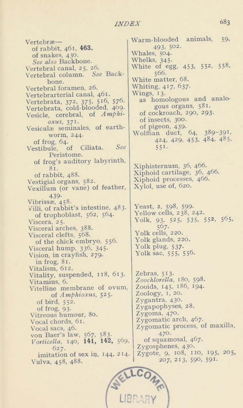 Vertebrae— of rabbit, 461, 463. of snakes, 430. See also Backbone. Vertebral canal, 25, 26. Vertebral column. See Back- bone. Vertebral foramen, 26. Vertebrarterial canal, 461. Vertebrata, 372, 375, 5*6. 57^- Vertebrata, cold-blooded, 409. Vesicle, cerebral, of Amphi- oxus, 371. Vesiculae seminales, of earth- worm, 244. of frog, 64. Vestibule, of Ciliata. See Peristome. of frog’s auditory labyrinth, 81. of rabbit, 488. Vestigial organs, 582. Vexillum (or vane) of feather, 439- Vibrissse, 458. Villi, of rabbit’s intestine, 483. of trophoblast, 562, 564. Viscera, 25. Visceral arches, 388. Visceral clefts, 568. of the chick embryo, 556. Visceral hump, 336, 345. Vision, in crayfish, 279. in frog, 81. Vitalism, 612. Vitality, suspended, 118, 613. Vitamins, 6. Vitelline membrane of ovum, of Amphioxus, 525. of bird, 552. of frog, 93. Vitreous humour, 80. Vocal chords, 61. Vocal sacs, 46. von Baer’s law, 567, 583. Vorticella, 14°. 141, 142, 569, 627. imitation of sex in, 144, 214. Vulva, 458, 488. Warm-blooded animals, 59, 493. 502- Whales, 504. Whelks, 345. White of egg, 453, 552> 558. 566. White matter, 68. Whiting, 417, 637. Wings, 13. as homologous and analo- gous organs, 581. of cockroach, 290, 293. of insects, 300. of pigeon, 439. Wolffian duct, 64, 389-391. 424, 429, 453, 484, 485, 551- Xiphisternum, 36, 466. Xiphoid cartilage, 36, 466. Xiphoid processes, 466. Xylol, use of, 620. Yeast, 2, 598, 599. Yellow cells, 238, 242. Yolk, 93, 525. 535, 552, 565, 567- Yolk cells, 220. Yolk glands, 220. Yolk plug, 537. Yolk sac, 555, 556. Zebras, 513. Zoochlorella, 180, 598. Zooids, 145, 186, 194. Zoology, 1, 20. Zygantra, 430. Zygapophyses, 28. Zygoma, 470. Zygomatic arch, 467. Zygomatic process, of maxilla, 470. of squamosal, 467. Zygosphenes, 430. Zygote, 9, 108, no, 195, 205, 207, 213, 590, 591.