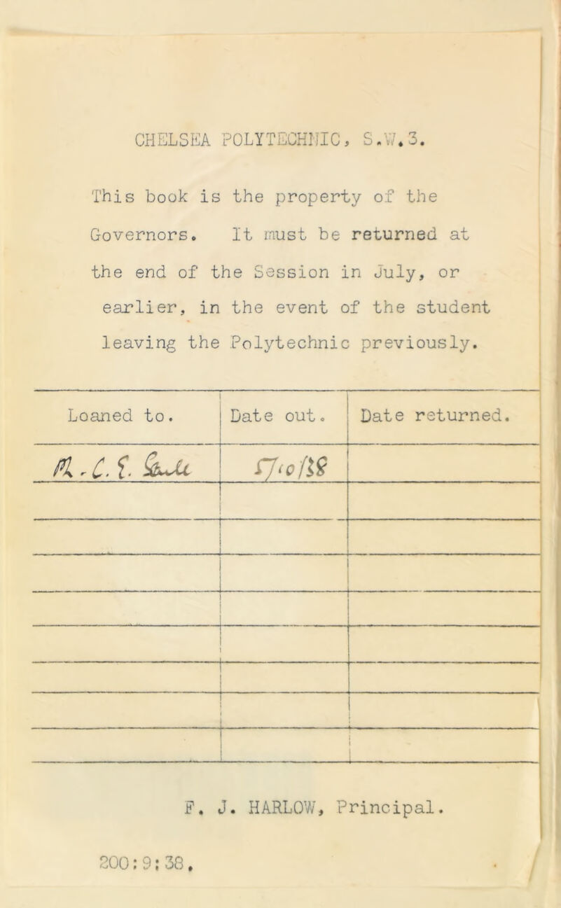 CHELSEA POLYTECHNIC, S.W.3. This book is the property of the Governors. It must be returned at the end of the Session in July, or earlier, in the event of the student leaving the Polytechnic previously. Loaned to. Date out. Date returned. Pi rC' f* fJ‘o/19 \ . I : i F. J. HARLOW, Principal. 200:9;38.