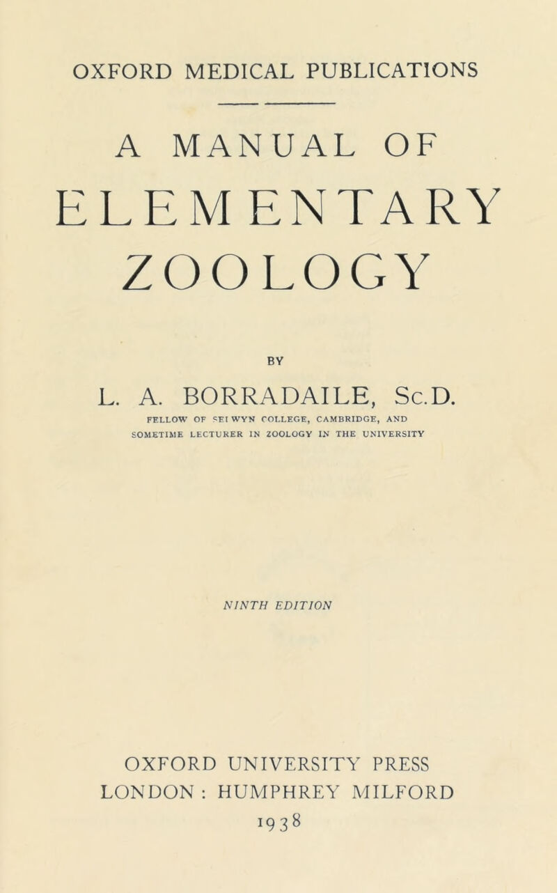 OXFORD MEDICAL PUBLICATIONS A MANUAL OF ELEM ENTARY ZOOLOGY BY L. A. BORRADAILE, Sc.D. FELLOW OF SEI WYN COLLEGE, CAMBRIDGE, AND SOMETIME LECTURER IN ZOOLOGY IN THE UNIVERSITY NINTH EDITION OXFORD UNIVERSITY PRESS LONDON : HUMPHREY MILFORD i938