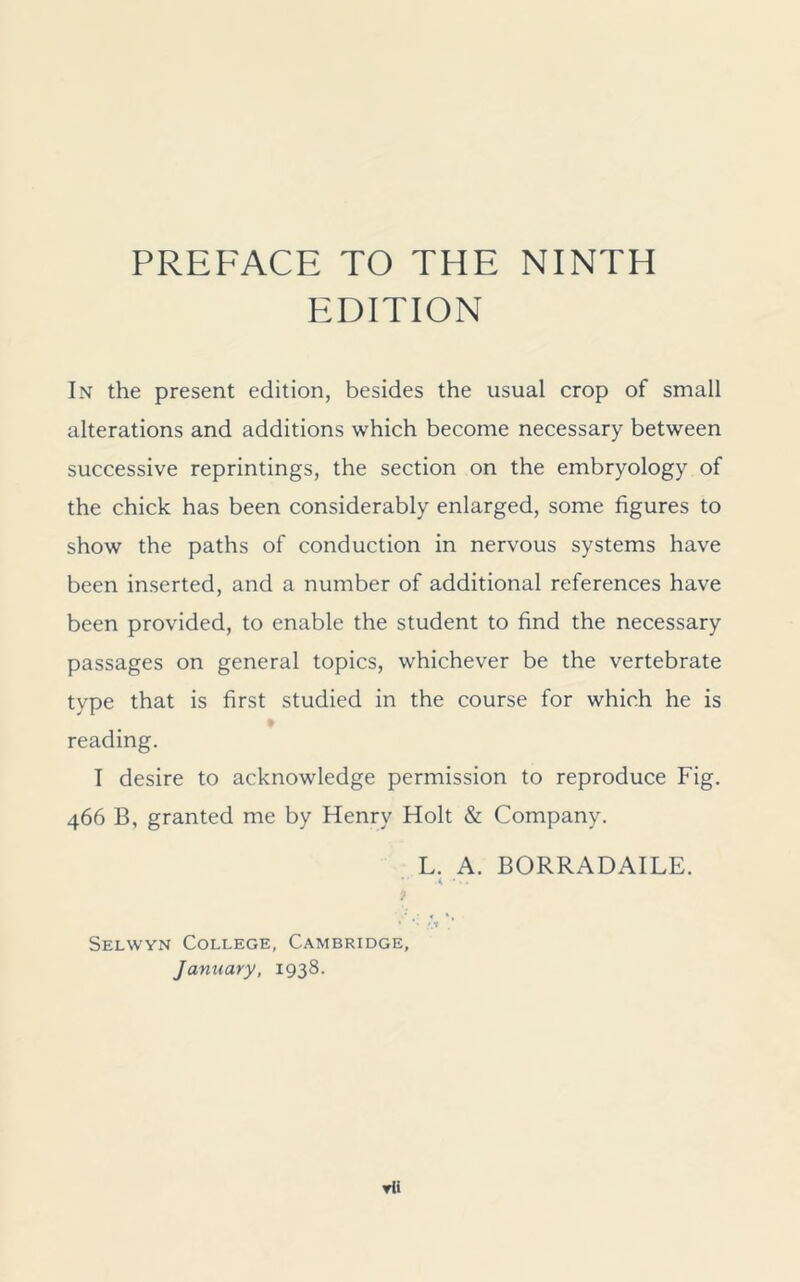 EDITION In the present edition, besides the usual crop of small alterations and additions which become necessary between successive reprintings, the section on the embryology of the chick has been considerably enlarged, some figures to show the paths of conduction in nervous systems have been inserted, and a number of additional references have been provided, to enable the student to find the necessary passages on general topics, whichever be the vertebrate type that is first studied in the course for which he is reading. I desire to acknowledge permission to reproduce Fig. 466 B, granted me by Henry Holt & Company. L. A. BORRADAILE. V .4 9 ' ’’ !.* Selwyn College, Cambridge, January, 1938. rli