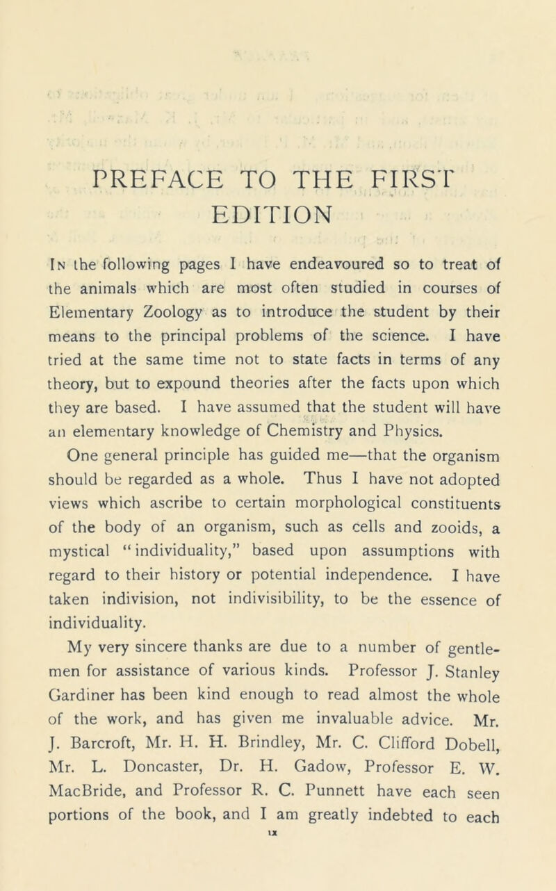 EDITION In the following pages I have endeavoured so to treat of the animals which are most often studied in courses of Elementary Zoology as to introduce the student by their means to the principal problems of the science. I have tried at the same time not to state facts in terms of any theory, but to expound theories after the facts upon which they are based. I have assumed that the student will have an elementary knowledge of Chemistry and Physics. One general principle has guided me—that the organism should be regarded as a whole. Thus I have not adopted views which ascribe to certain morphological constituents of the body of an organism, such as cells and zooids, a mystical “ individuality,” based upon assumptions with regard to their history or potential independence. I have taken indivision, not indivisibility, to be the essence of individuality. My very sincere thanks are due to a number of gentle- men for assistance of various kinds. Professor J. Stanley Gardiner has been kind enough to read almost the whole of the work, and has given me invaluable advice. Mr. J. Barcroft, Mr. H. H. Brindley, Mr. C. Clifford Dobell, Mr. L. Doncaster, Dr. H. Gadow, Professor E. W. MacBride, and Professor R. C. Punnett have each seen portions of the book, and I am greatly indebted to each