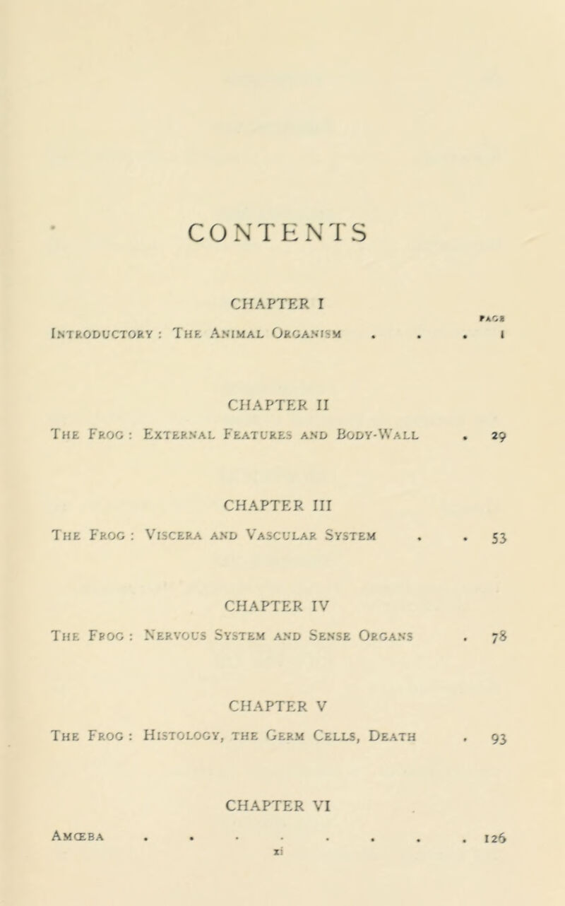 CONTENTS CHAPTER I FACB Introductory: The Animal Organism . . . i CHAPTER II The Frog : External Features and Body-Wall . 29 CHAPTER III The Frog : Viscera and Vascular System . . 53 CHAPTER IV The Frog: Nervous System and Sense Organs . 78 CHAPTER V The Frog : Histology, the Germ Cells, Death , 93 CHAPTER VI Amoeba 126