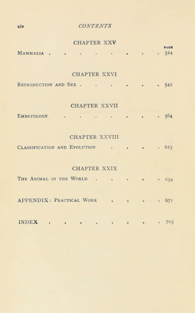 CHAPTER XXV PAG! Mammalia ........ 524 CHAPTER XXVI Reproduction and Sex ...... 54Q CHAPTER XXVII Embryology ....... 564 CHAPTER XXVIII Classification and Evolution .... 623 CHAPTER XXIX The Animal in the World ..... 654 APPENDIX: Practical Work . . . .671 INDEX . . 705