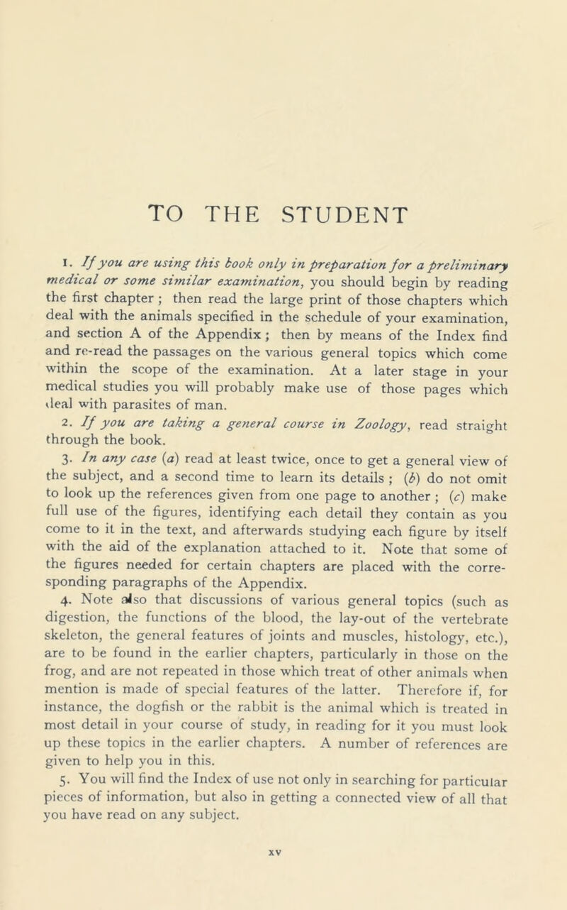 TO THE STUDENT 1. If you are using this kook only in preparation for a preliminary medical or some similar examination, you should begin by reading the first chapter ; then read the large print of those chapters which deal with the animals specified in the schedule of your examination, and section A of the Appendix; then by means of the Index find and re-read the passages on the various general topics which come within the scope of the examination. At a later stage in your medical studies you will probably make use of those pages which deal with parasites of man. 2. If you are taking a general course in Zoology, read straight through the book. 3 -In any case (a) read at least twice, once to get a general view of the subject, and a second time to learn its details ; (k) do not omit to look up the references given from one page to another ; (c) make full use of the figures, identifying each detail they contain as you come to it in the text, and afterwards studying each figure by itself with the aid of the explanation attached to it. Note that some of the figures needed for certain chapters are placed with the corre- sponding paragraphs of the Appendix. 4. Note also that discussions of various general topics (such as digestion, the functions of the blood, the lay-out of the vertebrate skeleton, the general features of joints and muscles, histology, etc.), are to be found in the earlier chapters, particularly in those on the frog, and are not repeated in those which treat of other animals when mention is made of special features of the latter. Therefore if, for instance, the dogfish or the rabbit is the animal which is treated in most detail in your course of study, in reading for it you must look up these topics in the earlier chapters. A number of references are given to help you in this. 5. You will find the Index of use not only in searching for particular pieces of information, but also in getting a connected view of all that you have read on any subject.