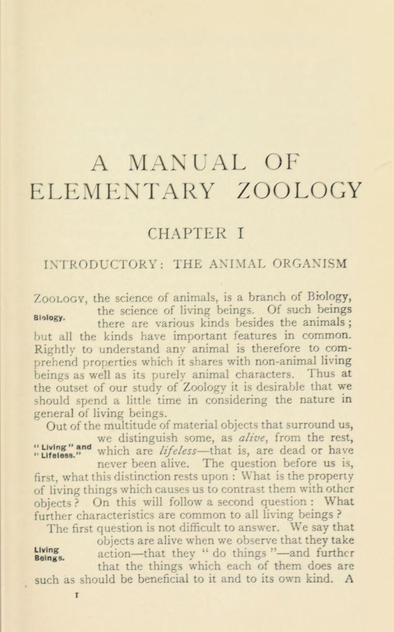 A MANUAL OF ELEMENTARY ZOOLOGY CHAPTER I INTRODUCTORY: THE ANIMAL ORGANISM Zoology, the science of animals, is a branch of Biology, the science of living beings. Of such beings BI<>logy' there are various kinds besides the animals ; but all the kinds have important features in common. Rightly to understand any animal is therefore to com- prehend properties which it shares with non-animal living beings as well as its purely animal characters. Thus at the outset of our study of Zoology it is desirable that we should spend a little time in considering the nature in general of living beings. Out of the multitude of material objects that surround us, we distinguish some, as alive, from the rest, “ Li'fiw8.”nd which are lifeless—that is, are dead or have never been alive. The question before us is, first, what this distinction rests upon : What is the property of living things which causes us to contrast them with other objects ? On this will follow a second question : What further characteristics are common to all living beings ? The first question is not difficult to answer. We say that objects are alive when we observe that they take Beings. action—that they “ do things ”—and further that the things which each of them does are such as should be beneficial to it and to its own kind. A