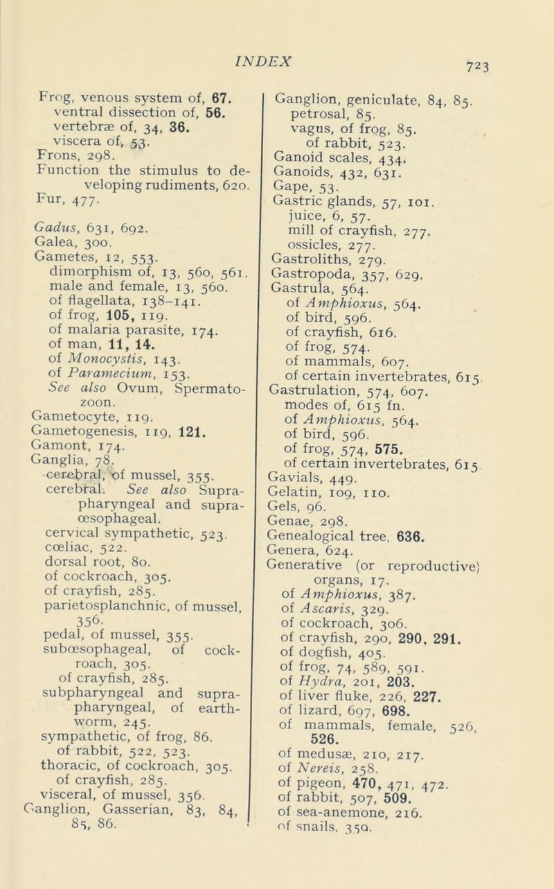 723 Frog, venous system of, 67. ventral dissection of, 56. vertebrae of, 34, 36. viscera of, 53. Frons, 298. Function the stimulus to de- veloping rudiments, 620. Fur, 477. Gadus, 631, 692. Galea, 300. Gametes, 12, 553. dimorphism of, 13, 560, 561. male and female, 13, 560. of flagellata, 138-141. of frog, 105, 119. of malaria parasite, 174. of man, 11, 14. of Monocystis, 143. of Paramecium, 153. See also Ovum, Spermato- zoon. Gametocyte, 119. Gametogenesis, 119, 121. Gamont, 174. Ganglia, 78. cerebral, of mussel, 355. cerebral. See also Supra - pharyngeal and supra- oesophageal. cervical sympathetic, 523. coeliac, 522. dorsal root, 80. of cockroach, 305. of crayfish, 285. parietosplanchnic, of mussel, 356. pedal, of mussel, 355. suboesophageal, of roach, 305. of crayfish, 285. subpharyngeal and pharyngeal, of worm, 245. sympathetic, of frog, 86. of rabbit, 522, 523. thoracic, of cockroach, 305. of crayfish, 285. visceral, of mussel, 356. Ganglion, Gasserian, 83, 84, 85, 86. cock- supra- earth- Ganglion, geniculate, 84, 85. petrosal, 85. vagus, of frog, 85. of rabbit, 523. Ganoid scales, 434. Ganoids, 432, 631. GaPe. 53- Gastric glands, 57, 101. juice, 6, 57. mill of crayfish, 277. ossicles, 277. Gastroliths, 279. Gastropoda, 357, 629. Gastrula, 564. of Amphioxus, 564. of bird, 596. of crayfish, 616. of frog, 574. of mammals, 607. of certain invertebrates, 615. Gastrulation, 574, 607. modes of, 615 fn. of Amphioxus, 564. of bird, 596. of frog, 574, 575. of certain invertebrates, 615 Gavials, 449. Gelatin, 109, no. Gels, 96. Genae, 298. Genealogical tree, 636. Genera, 624. Generative (or reproductive) organs, 17. of Amphioxus, 387. of A scar is, 329. of cockroach, 306. of crayfish, 290, 290. 291. of dogfish, 405. of frog, 74, 589, 591. of Hydra, 201, 203. of liver fluke, 226, 227. of lizard, 697, 698. of mammals, female, 526 526. of medusae, 210, 217. of Nereis, 258. of pigeon, 470, 471, 472. of rabbit, 507, 509. of sea-anemone, 2x6. of snails. 330.