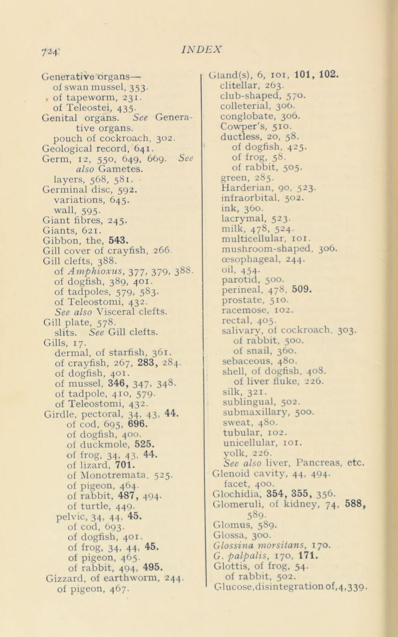 I'M Generative organs— of swan mussel, 353. . of tapeworm, 231. of Teleostei, 435. Genital organs. See Genera- tive organs. pouch of cockroach, 302. Geological record, 641. Germ, 12, 550, 649, 669. See also Gametes, layers, 568, 581. Germinal disc, 592. variations, 645. wall, 595- Giant fibres, 245. Giants, 621. Gibbon, the, 543. Gill cover of crayfish, 266. Gill clefts, 388. of Amphioxus, 377, 379, 388. of dogfish, 389, 401. of tadpoles, 579, 583. of Teleostomi, 432. See also Visceral clefts. Gill plate, 578. slits. See Gill clefts. Gills, 17. dermal, of starfish, 361. of crayfish, 267, 283, 284. of dogfish, 401. of mussel, 346, 347, 348. of tadpole, 410, 579. of Teleostomi, 432. Girdle, pectoral, 34, 43, 44. of cod, 695, 696. of dogfish, 400. of duckmole, 525. of frog, 34, 43. 44. of lizard, 701. of Monotremata, 525. of pigeon, 464. of rabbit, 487, 494. of turtle, 449. pelvic, 34, 44. 45. of cod, 693. of dogfish, 401. of frog, 34, 44, 45. of pigeon, 465. of rabbit, 494. 495. Gizzard, of earthworm, 244. of pigeon, 467. Gland(s), 6, 101, 101, 102. clitellar, 263. club-shaped, 570. colleterial, 30b. conglobate, 306. Cowper’s, 510. ductless, 20, 58. of dogfish, 425. of frog, 58. of rabbit, 505. green, 285. Harderian, 90, 523. infraorbital, 502. ink, 360. lacrymal, 523. milk, 478, 524. multicellular, ior. mushroom-shaped, 306. oesophageal, 244. oil, 454- parotid, 500. perineal, 478, 509. prostate, 510. racemose, 102. rectal, 405. salivary, of cockroach, 303, of rabbit, 500. of snail, 360. sebaceous, 480. shell, of dogfish, 408. of liver fluke, 226. silk, 321. sublingual, 502. submaxillary, 500. sweat, 480. tubular, 102. unicellular, ior. yolk, 226. See also liver, Pancreas, etc. Glenoid cavity, 44, 494. facet, 400. Glochidia, 354, 355, 356. Glomeruli, of kidney, 74, 588, 589. Glomus, 589. Glossa, 300. Glossina morsitans, 170. G. palpalis, 170, 171. Glottis, of frog, 54. of rabbit, 502. Glucose,disintegration of,4,339.
