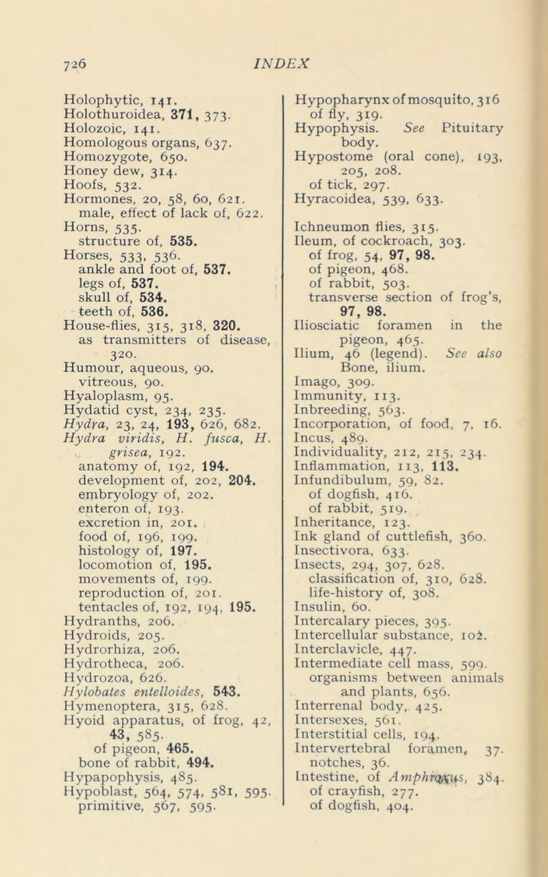 Holophytic, 141. Holothuroidea, 371, 373. Holozoic, 141. Homologous organs, 637. Homozygote, 650. Honey dew, 314. Hoofs, 532. Hormones, 20, 58, 60, 621. male, effect of lack of, 622. Horns, 535. structure of, 535. Horses, 533, 536. ankle and foot of, 537. legs of, 537. skull of, 534. teeth of, 536. House-flies, 315, 318, 320. as transmitters of disease, 320. Humour, aqueous, 90, vitreous, 90. Hyaloplasm, 95. Hydatid cyst, 234, 235. Hydra, 23, 24, 193, 626, 682. Hydra viridis, H. fusca, H. grisea, 192. anatomy of, 192, 194. development of, 202, 204. embryology of, 202. enteron of, 193. excretion in, 201. food of, 196, 199. histology of, 197. locomotion of, 195. movements of, 199. reproduction of, 201. tentacles of, 192, 194, 195. Hydranths, 206. Hydroids, 205. Hydrorhiza, 206. Hydrotheca, 206. Hydrozoa, 626. Hylobates entelloides, 543. Hymenoptera, 315, 628. Hyoid apparatus, of frog, 42, 43, 585- of pigeon, 465. bone of rabbit, 494. Hypapophysis, 485. Hypoblast, 564, 574, 581, 595. primitive, 567, 595. Hypopharynx of mosquito, 316 of fly, 319. Hypophysis. See Pituitary body. Hypostome (oral cone), 193, 205, 208. of tick, 297. Hyracoidea, 539, 633. Ichneumon flies, 315. Ileum, of cockroach, 303. of frog, 54, 97, 98. of pigeon, 468. of rabbit, 503. transverse section of frog’s, 97, 98. Iliosciatic foramen in the pigeon, 465. Ilium, 46 (legend). See also Bone, ilium. Imago, 309. Immunity, 113. Inbreeding, 563. Incorporation, of food, 7, 16. Incus, 489. Individuality, 212, 215, 234. Inflammation, 113, 113. Infundibulum, 59, 82. of dogfish, 416. of rabbit, 519. Inheritance, 123. Ink gland of cuttlefish, 360. Insectivora, 633. Insects, 294, 307, 628. classification of, 310, 628. life-history of, 308. Insulin, 60. Intercalary pieces, 395. Intercellular substance, ioi. Interclavicle, 447. Intermediate cell mass, 599. organisms between animals and plants, 656. Interrenal body, 425. Intersexes, 561. Interstitial cells, 194. Intervertebral foramen, 37. notches, 36. Intestine, of Amphrq^us, 384. of crayfish, 277. of dogfish, 404.