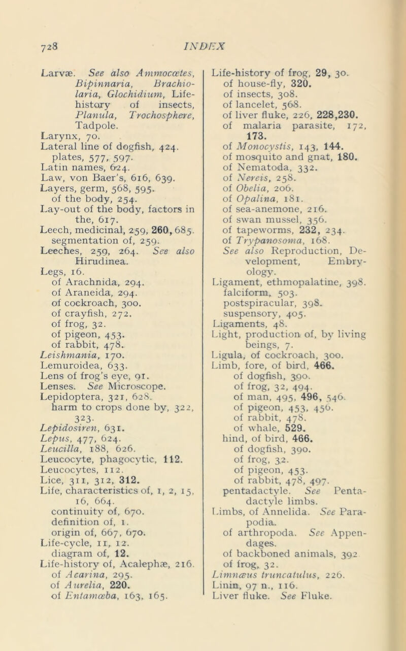 Larvae. See also Ammoccetes, Bipinnaria, Brachio- laria, Glochidium, Life- history of insects, Planula, T rochosphere, Tadpole. Larynx, 70. Lateral line of dogfish, 424. plates, 577, 597. Latin names, 624. Law, von Baer’s, 616, 639. Layers, germ, 568, 595. of the body, 254. Lay-out of the body, factors in the, 617. Leech, medicinal, 259, 260, 685. segmentation of, 259. Leeches, 259, 264. See also Hirudinea. Legs, 16. of Arachnida, 294. of Araneida, 294. of cockroach, 300. of crayfish, 272. of frog, 32. of pigeon, 453. of rabbit, 478. Leishmania, 170. Lemuroidea, 633. Lens of frog’s eye, 91. Lenses. See Microscope. Lepidoptera, 321, 628. harm to crops done by, 322, 323- Lepidosiren, 631. Lepus, 477, 624. Leucilla, 188, 626. Leucocyte, phagocytic, 112. Leucocytes, 112. Lice, 31 x, 312, 312. Life, characteristics of, 1, 2, 15, 16, 664. continuity of, 670. definition of, 1. origin of, 667, 670. Life-cycle, 11, 12. diagram of, 12. Life-history of, Acalephae, 216. of Acarina, 295. of A urelia, 220. of Entamoeba, 163, 165. Life-history of frog, 29, 30. of house-fly, 320. of insects, 308. of lancelet, 568. of liver fluke, 226, 228,230. of malaria parasite, 172, 173. of Monocystis, 143, 144. of mosquito and gnat, 180. of Nematoda, 332. of Nereis, 258. of Obelia, 206. of Opalina, 181. of sea-anemone, 216. of swan mussel, 356. of tapeworms, 232, 234. of Trypanosoma, 168. See also Reproduction, De- velopment, Embry- ology. Ligament, ethmopalatine, 398. falciform, 503. postspiracular, 398. suspensory, 405. Ligaments, 48. Light, production of, by living beings, 7. Ligula, of cockroach, 300. Limb, fore, of bird, 466. of dogfish, 390. of frog, 32, 494. of man, 495, 496, 546. of pigeon, 453, 456. of rabbit, 478. of whale, 529. hind, of bird, 466. of dogfish, 390. of frog, 3.2. of pigeon, 453. of rabbit, 478, 497. pentadactyle. See Penta- dactyle limbs. Limbs, of Annelida. See Para- podia. of arthropoda. See Appen- dages. of backboned animals, 392 of frog, 32. Limnceus truncatulus, 226. Linin, 97 n., 116. Liver fluke. See Fluke.