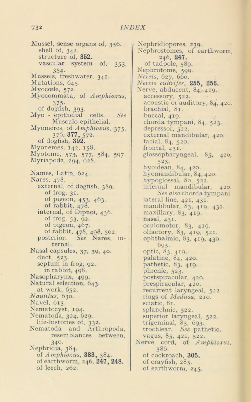 Mussel, sense organs of, 356. shell of, 342. structure of, 352. vascular system of, 353, 354- Mussels, freshwater, 341. Mutations, 645. Myoccele, 572. Myocommata, of Amphioxus, 375- of dogfish, 393. Myo - epithelial cells. See Musculo-epithelial. Myomeres, of Amphioxus, 375, 376, 377,572. of dogfish, 392. Myonemes, 142, 158. Myotome, 573, 577, 584, 597. Myriapoda, 294, 628. JSTames, Latin, 624. Nares, 478. external, of dogfish, 389. of frog, 31. of pigeon, 453, 463. of rabbit, 478. internal, of Dipnoi, 436. of frog, 53, 92. of pigeon, 467. of rabbit, 478, 498, 502. posterior. See Nares, in- ternal. Nasal capsules, 37, 39, 40. duct, 523. septum in frog, 92. in rabbit, 498. Nasopharynx, 499. Natural selection, 643. at work, 652. Nautilus, 630. Navel, 613. Nematocyst, 194. Nematoda, 324, 629. life-histories of, 332. Nematoda and Arthropoda, resemblances between, 340. Nephridia, 384. of Amphioxus, 383, 3S4. of earthworm, 246, 247, 248. of leech. 262. Nephridiopores, 239. Nephrostomes, of earthworm 246, 247. of tadpole, 589. Nephrotome, 599. Nereis, 627, 660. Nereis cultrifer, 255, 256. Nerve, abducent, 84,. 419. accessory, 522. acoustic or auditory, 84, 420. brachial, 81. buccal, 419. chorda tympani, 84, 523. depressor, 522. external mandibular, 420. facial, 84, 520. frontal, 431. glossopharyngeal, 85, 420, 523- hyoidean, 84, 420. hyomandibular, 84, 420. hypoglossal, 80, 522. internal mandibular, 420. See also chorda tympani. lateral line, 421, 431. mandibular, 83, 419, 431. maxillary, 83, 419. nasal, 431. oculomotor, 83, 419. olfactory, 83, 419, 521. ophthalmic, 83, 419, 430. 695- optic, 83, 419. palatine, 84, 420. pathetic, 83, 419. phrenic, 523. postspiracular, 420. prespiracular, 420. recurrent laryngeal, 522 rings of Medusa, 210. sciatic, 81. splanchnic, 522. superior laryngeal, 522. trigeminal, 83, 693. trochlear. See pathetic, vagus, 85, 421, 522. Nerve cord, of Amphioxus, 386. of cockroach, 305. of crayfish, 285. of earthworm, 245.