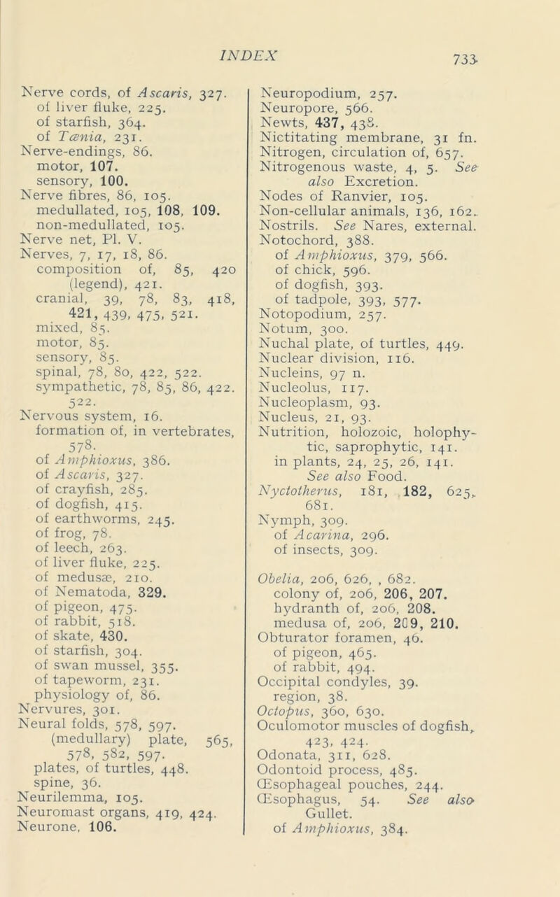 733- Nerve cords, of A scans, 327. of liver fluke, 225. of starfish, 364. of Tcenia, 231. Nerve-endings, 86. motor, 107. sensory, 100. Nerve fibres, 86, 105. medullated, 105, 108, 109. non-medullated, 105. Nerve net, PI. V. Nerves, 7, 17, 18, 86. composition of, 85, 420 (legend), 421. cranial, 39, 78, 83, 418, 421, 439, 475, 521. mixed, 85. motor, 85. sensory, 85. spinal, 78, 80, 422, 522. sympathetic, 78, 85, 86, 422. 522. Nervous system, 16. formation of, in vertebrates, 57s- of Amphioxus, 386. of Ascaris, 327. of crayfish, 285. of dogfish, 415. of earthworms, 245. of frog, 78. of leech, 263. of liver fluke, 225. of medusaj, 210. of Nematoda, 329. of pigeon, 475. of rabbit, 518. of skate, 430. of starfish, 304. of swan mussel, 355. of tapeworm, 231. physiology of, 86. Nervures, 301. Neural folds, 578, 597. (medullary) plate, 565, 578, 582, 597. plates, of turtles, 448. spine, 36. Neurilemma, 105. Neuromast organs, 419, 424. Neurone, 106. Neuropodium, 257. Neuropore, 566. Newts, 437, 438. Nictitating membrane, 31 fn. Nitrogen, circulation of, 657. Nitrogenous waste, 4, 5. See also Excretion. Nodes of Ranvier, 105. Non-cellular animals, 136, 162. Nostrils. See Nares, external. Notochord, 388. of Amphioxus, 379, 566. of chick, 596. of dogfish, 393. of tadpole, 393, 577. Notopodium, 257. Notum, 300. Nuchal plate, of turtles, 449. Nuclear division, 116. Nucleins, 97 n. Nucleolus, 117. Nucleoplasm, 93. Nucleus, 21, 93. Nutrition, holozoic, holophy- tic, saprophytic, 141. in plants, 24, 25, 26, 141. See also Food. Nyctotherus, 181, 182, 625,. 681. Nymph, 309. of A carina, 296. of insects, 309. Obelia, 206, 626, , 682. colony of, 206, 206, 207. hydranth of, 206, 208. medusa of, 206, 2C9, 210. Obturator foramen, 46. of pigeon, 465. of rabbit, 494. Occipital condyles, 39. region, 38. Octopus, 360, 630. Oculomotor muscles of dogfish,. 423. 424- Odonata, 311, 628. Odontoid process, 485. (Esophageal pouches, 244. (Esophagus, 54. See also Gullet. of Amphioxus, 384.