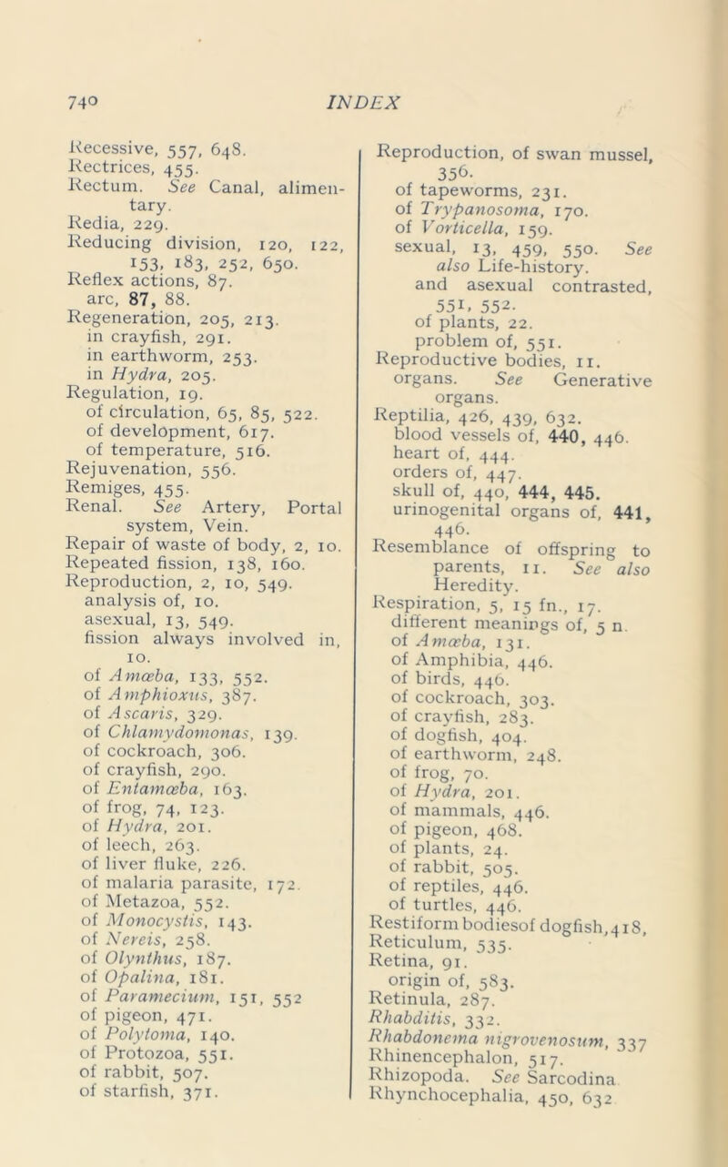Recessive, 557, 648. Rectrices, 455. Rectum. See Canal, alimen- tary. Redia, 229. Reducing division, 120, 122, 153. 183. 252, 650. Reflex actions, 87. arc, 87, 88. Regeneration, 205, 213. in crayfish, 291. in earthworm, 253. in Hydra, 205. Regulation, 19. of circulation, 65, 85, 522. of development, 617. of temperature, 516. Rejuvenation, 556. Remiges, 455. Renal. See Artery, Portal system, Vein. Repair of waste of body, 2, 10. Repeated fission, 138, 160. Reproduction, 2, 10, 549. analysis of, 10. asexual, 13, 549. fission always involved in, 10. of Amoeba, 133, 552. of Amphioxus, 387. of Ascaris, 329. of Chlamydomonas, 139. of cockroach, 306. of crayfish, 290. of Entamoeba, 163. of frog, 74, 123. of Hydra, 201. of leech, 263. of liver fluke, 226. of malaria parasite, 172. of Metazoa, 552. of Monocystis, 143. of Nereis, 258. of Olynthus, 187. of Opalina, 181. of Paramecium, 151, 552 of pigeon, 471. of Polytoma, 140. of Protozoa, 551. of rabbit, 507. of starfish, 371. Reproduction, of swan mussel, 356. of tapeworms, 231. of Trypanosoma, 170. of Vorticella, 159. sexual, 13, 459, 550. See also Life-history, and asexual contrasted, 55R 552. of plants, 22. problem of, 551. Reproductive bodies, ir. organs. See Generative organs. Reptilia, 426, 439, 632. blood vessels of, 440, 446. heart of, 444. orders of, 447. skull of, 440, 444, 445. urinogenital organs of, 441, 446- Resemblance of offspring to parents, n. See also Heredity. Respiration, 5, 15 fn., 17. different meanings of, 5 n. of Amoeba, 131. of Amphibia, 446. of birds, 446. of cockroach, 303. of crayfish, 283. of dogfish, 404. of earthworm, 248. of frog, 70. of Hydra, 201. of mammals, 446. of pigeon, 468. of plants, 24. of rabbit, 505. of reptiles, 446. of turtles, 446. Restiform bodiesof dogfish, 418 Reticulum, 535. Retina, 91. origin of, 583. Retinula, 287. Rhabditis, 332. Rhabdonema nigrovenosum, 337 Rhinencephalon, 517. Rhizopoda. See Sarcodina Rhynchocephalia, 450, 632