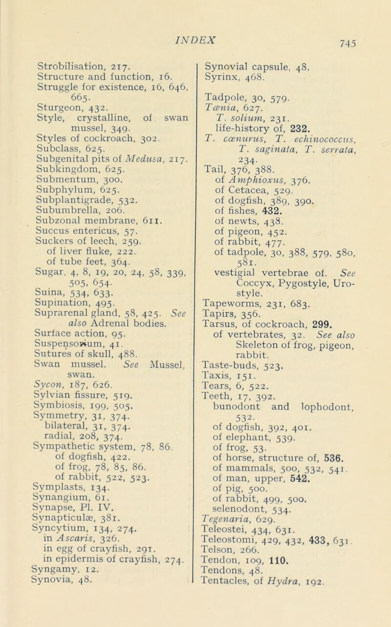 Strobilisation, 217. Structure and function, 16. Struggle for existence, 16, 646, 665. Sturgeon, 432. Style, crystalline, of swan mussel, 349. Styles of cockroach, 302. Subclass, 625. Subgenital pits of Medusa, 217. Subkingdom, 625. Submentum, 300. Subphylum, 625. Subplantigrade, 532. Subumbrella, 206. Subzonal membrane, 611, Succus entericus, 57. Suckers of leech, 259. of liver fluke, 222. of tube feet, 364. Sugar, 4, 8, 19, 20, 24, 58, 339, 505, 654. Suina, 534, 633. Supination, 495. Suprarenal gland, 58, 425. See also Adrenal bodies. Surface action, 95. Suspenso»ium, 41. Sutures of skull, 488. Swan mussel. See Mussel, swan. Sycon, 187, 626. Sylvian fissure, 519. Symbiosis, 199, 505. Symmetry, 31, 374. bilateral, 31, 374. radial, 208, 374. Sympathetic system, 78, 86. of dogfish, 422. of frog, 78, 85, 86. of rabbit, 522, 523. Symplasts, 134. Synangium, 61. Synapse, PL IV. Synapticuke, 381. Syncytium, 134, 274. in A scar is, 326. in egg of crayfish, 291. in epidermis of crayfish, 274. Syngamy, 12. Synovia, 48. Synovial capsule, 48, Syrinx, 468. Tadpole, 30, 579. Tcenia, 627. T. solium, 231. life-history of, 232. T. ccenurus, T. echinococcus, T. sagina/a, T. serrata, 234- Tail, 376, 388. of Amphioxus, 376. of Cetacea, 529. of dogfish, 389, 390. of fishes, 432. of newts, 438. of pigeon, 452. of rabbit, 477. of tadpole, 30, 388, 579, 580, 581. vestigial vertebrae of. See Coccyx, Pygostyle, Uro- style. Tapeworms, 231, 683. Tapirs, 356. Tarsus, of cockroach, 299. of vertebrates, 32. See also Skeleton of frog, pigeon, rabbit. Taste-buds, 523. Taxis, 151. Tears, 6, 522. Teeth, 17, 392. bunodont and lophodont, 532. of dogfish, 392, 401. of elephant, 539. of frog, 53. of horse, structure of, 536. of mammals, 500, 532, 541. of man, upper, 542. of pig, 500. of rabbit, 499, 500. selenodont, 534. Tegenaria, 629. Teleostei, 434, 631. Teleostomi, 429, 432, 433, 631. Telson, 266. Tendon, 109, 110. Tendons, 48. Tentacles, of Hydra, 192.
