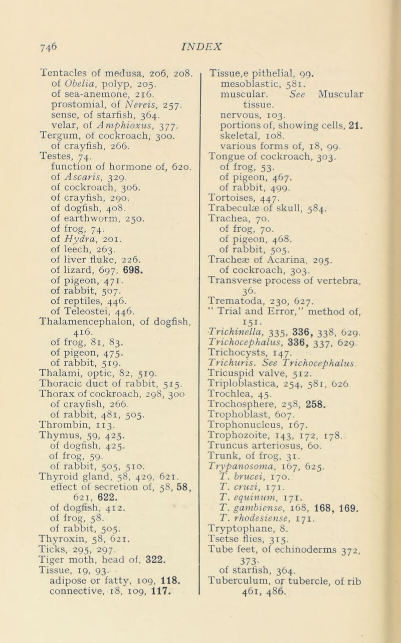 Tentacles of medusa, 206, 208. of Obelia, polyp, 205. of sea-anemone, 216. prostomial, of Nereis, 257. sense, of starfish, 364. velar, of Amphioxus, 377. Tergum, of cockroach, 300. of crayfish, 266. Testes, 74. function of hormone of, 620. of Ascaris, 329. of cockroach, 306. of crayfish, 290. of dogfish, 408. of earthworm, 250. of frog, 74. of Hydra, 201. of leech, 263. of liver fluke, 226. of lizard, 697, 698. of pigeon, 471. of rabbit, 507. of reptiles, 446. of Teleostei, 446. Thalamencephalon, of dogfish, 416. of frog, 81, 83. of pigeon, 475. of rabbit, 519. Thalami, optic, 82, 519. Thoracic duct of rabbit, 515. Thorax of cockroach, 298, 300 of crayfish, 266. of rabbit, 481, 505. Thrombin, 113. Thymus, 59, 425- of dogfish, 425. of frog, 59. of rabbit, 505, 510. Thyroid gland, 58, 429, 621. effect of secretion of, s8, 58, 621, 622. of dogfish, 412. of frog, 58. of rabbit, 505. Thyroxin, 58, 621. Ticks, 295, 297. Tiger moth, head of, 322. Tissue, 19, 93. adipose or fatty, 109, 118. connective, 18, 109, 117. Tissue,e pithelial, 99. mesoblastic, 581. muscular. See Muscular tissue. nervous, 103. portions of, showing cells, 21. skeletal, 108. various forms of, 18, 99. Tongue of cockroach, 303. of frog, 53. of pigeon, 467. of rabbit, 499. Tortoises, 447. Trabeculae of skull, 584. Trachea, 70. of frog, 70. of pigeon, 468. of rabbit, 505. Tracheae of Acarina, 295. of cockroach, 303. Transverse process of vertebra, 36- Trematoda, 230, 627. “ Trial and Error,” method of, I5i- Trichinella, 335, 336, 338, 629. Trichocephalus, 336, 337, 629 Trichocysts, 147. Trichuris. See Trichocephalus Tricuspid valve, 512. Triploblastica, 254, 581, 626 Trochlea, 45. Trochosphere, 258, 258. Trophoblast, 607. Trophonucleus, 167. Trophozoite, 143, 172, 178. Truncus arteriosus, 60. Trunk, of frog, 31. Trypanosoma, 167, 625. T. brucei, 170. T. cruzi, 171. T. equinum, 171. T. gambiense, 168, 168, 169. T. rhodesiense, 171. Tryptophane, 8. Tsetse flies, 315. Tube feet, of echinoderms 372, 373- of starfish, 364. Tuberculum, or tubercle, of rib 461, 486.