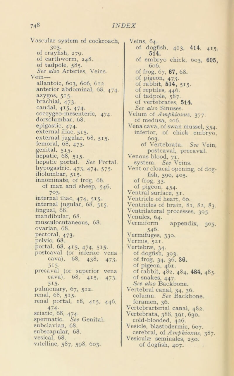 Vascular system of cockroach, 3°3- of crayfish, 279. of earthworm, 248. of tadpole, 585. See also Arteries, Veins. Vein— allantoic, 603, 606, 612. anterior abdominal, 68, 474. azygos, 515. brachial, 473. caudal, 415, 474. coccygeo-mesenteric, 474. dorsolumbar, 68. epigastic, 474. external iliac, 515. external jugular, 68, 515. femoral, 68, 473. genital, 515. hepatic, 68, 515. hepatic portal. See Portal, hypogastric, 473, 474, 575. iliolumbar, 515. innominate, of frog, 68. of man and sheep, 546, 7°3- internal iliac, 474, 515. internal jugular, 68, sis. lingual, 68. mandibular, 68. musculocutaneous, 68. ovarian, 68. pectoral, 473. pelvic, 68. portal, 68, 415. 474, 515. postcaval (or inferior vena cava), 68, 438, 473, 515- precaval (or superior vena cava), 68, 415, 473, 5i5- pulmonary, 67, si2. renal, 68, 515. renal portal, 18, 415, 446, 474- sciatic, 68, 474. spermatic. See Genital, subclavian, 68. subscapular, 68. vesical, 68. vitelline, 587, 598, 603. Veins, 64. of dogfish, 413, 414 415, 514. of embryo chick, 603, 605, 606. of frog, 67, 67, 68. of pigeon, 473. of rabbit, 514, 515. of reptiles, 446. of tadpole, 587. of vertebrates, 514. See also Sinuses. Velum of Amphioxus, 377. of medusa, 206. Vena cava, of swan mussel, 354. inferior, of chick embryo, 603. of Vertebrata. See Vein, postcaval, precaval. Venous blood, 71. system. See Veins. Vent or cloacal opening, of dog- fish, 390, 405. of frog, 33. of pigeon, 454. Ventral surface, 31. Ventricle of heart, 60. Ventricles of brain, 8i, 82, 83. Ventrilateral processes, 395. Venules, 64. Vermiform appendix, 505, 546- Vermifuges, 330. Vermis, 521. Vertebra, 34. of dogfish, 393. of frog, 34, 36, 36. of pigeon, 461. of rabbit, 482, 484, 484, 485. of snakes, 447. See also Backbone. Vertebral canal, 34, 36. column. See Backbone, foramen, 36. Vertebrarterial canal, 482. Vertebrata, 388, 391, 630. cold-blooded, 426. Vesicle, blastodermic, 607. cerebral, of Amphioxus, 387. Vesiculae seminales, 250. of dogfish, 407.