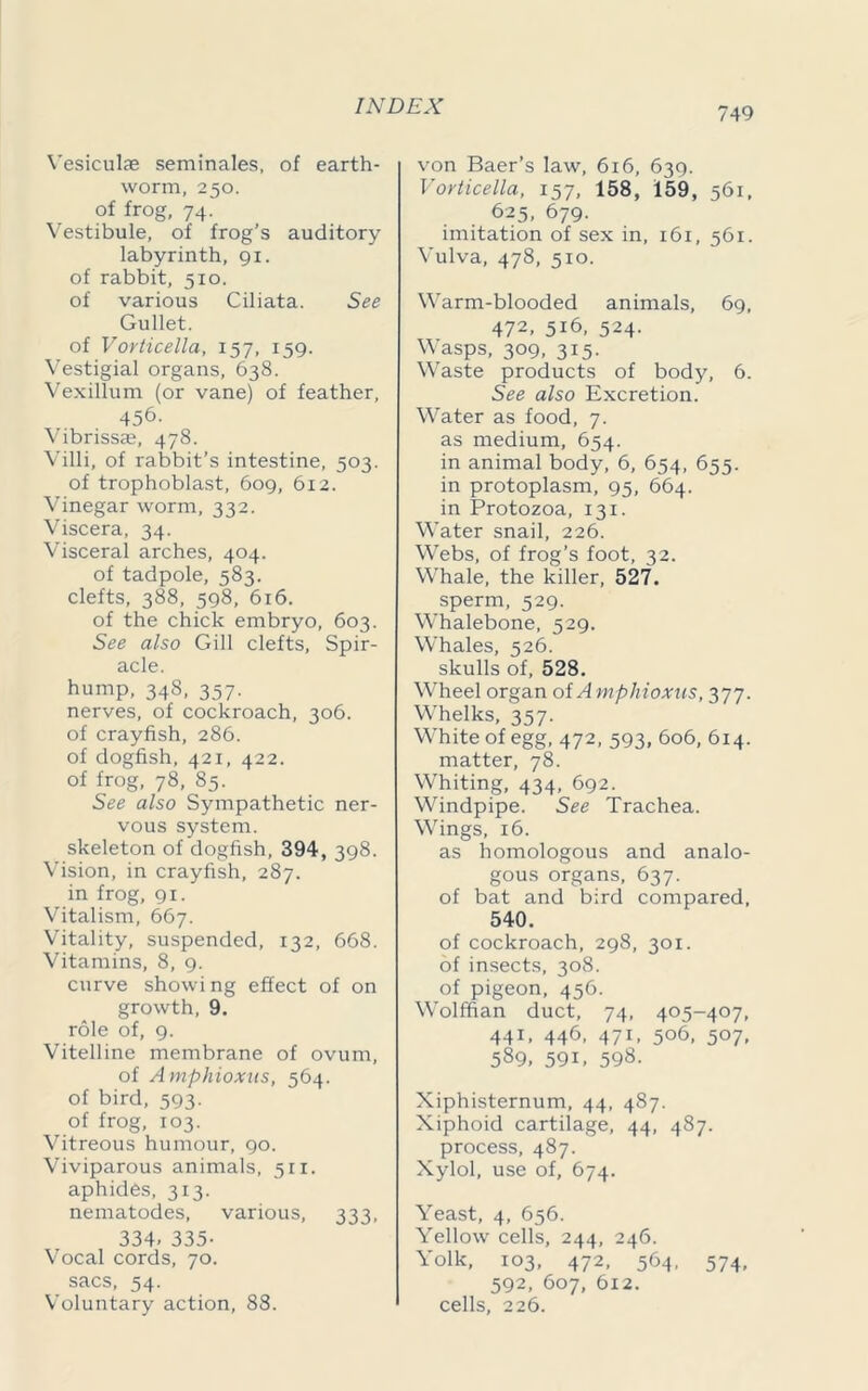 Vesiculae seminales, of earth- worm, 250. of frog, 74.' Vestibule, of frog’s auditory labyrinth, 91. of rabbit, 510. of various Ciliata. See Gullet. of Vorticella, 157, 159. Vestigial organs, 638. Vexillum (or vane) of feather, 456. Vibrissae, 478. Villi, of rabbit’s intestine, 503. of trophoblast, 609, 612. Vinegar worm, 332. Viscera, 34. Visceral arches, 404. of tadpole, 583. clefts, 388, 598, 616. of the chick embryo, 603. See also Gill clefts, Spir- acle. hump, 348, 357. nerves, of cockroach, 306. of crayfish, 286. of dogfish, 421, 422. of frog, 78, 85. See also Sympathetic ner- vous system. skeleton of dogfish, 394, 398. Vision, in crayfish, 287. in frog, 91. Vitalism, 667. Vitality, suspended, 132, 668. Vitamins, 8, 9. curve showing effect of on growth, 9. role of, 9. Vitelline membrane of ovum, of Amphioxus, 564. of bird, 593. of frog, 103. Vitreous humour, 90. Viviparous animals, 511. aphides, 313. nematodes, various, 333, 334- 335- Vocal cords, 70. sacs, 54. Voluntary action, 88. von Baer’s law, 616, 639. Vorticella, 157, 158, 159, 561, 625, 679. imitation of sex in, 161, 561. Vulva, 478, 510. Warm-blooded animals, 69, 472, 516, 524. Wasps, 309, 315. Waste products of body, 6. See also Excretion. Vmter as food, 7. as medium, 654. in animal body, 6, 654, 655. in protoplasm, 95, 664. in Protozoa, 131. Water snail, 226. Webs, of frog’s foot, 32. Whale, the killer, 527. sperm, 529. Wrhalebone, 529. Whales, 526. skulls of, 528. W’heel organ oi Amphioxus, 377. W'helks, 357. White of egg, 472, 593, 606, 614. matter, 78. W’hiting, 434, 692. Windpipe. See Trachea. Wrings, 16. as homologous and analo- gous organs, 637. of bat and bird compared, 540. of cockroach, 298, 301. of insects, 308. of pigeon, 456. Wolffian duct, 74, 405-407, 441, 446, 471, 506, 507, 589, 59V 598. Xiphisternum, 44, 487. Xiphoid cartilage, 44, 487. process, 487. Xylol, use of, 674. Yeast, 4, 656. Yellow cells, 244, 246. Yolk, 103, 472, 564, 574, 592, 607, 612. cells, 226.