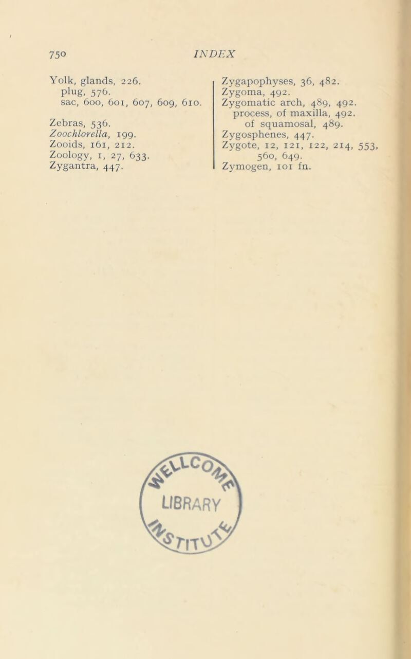 Yolk, glands, 226. P'ug, 576. sac, 600, 6oi, 607, 609, 610. Zebras, 536. Zoochlorella, 199. Zooids, 161, 212. Zoology, i, 27, 633. Zygantra, 447. Zygapophyses, 36, 482. Zygoma, 492. Zygomatic arch, 489, 492. process, of maxilla, 492. of squamosal, 489. Zygosphenes, 447. Zygote, 12, 121, x22, 214, 553, 560, 649. Zymogen, iox fn.