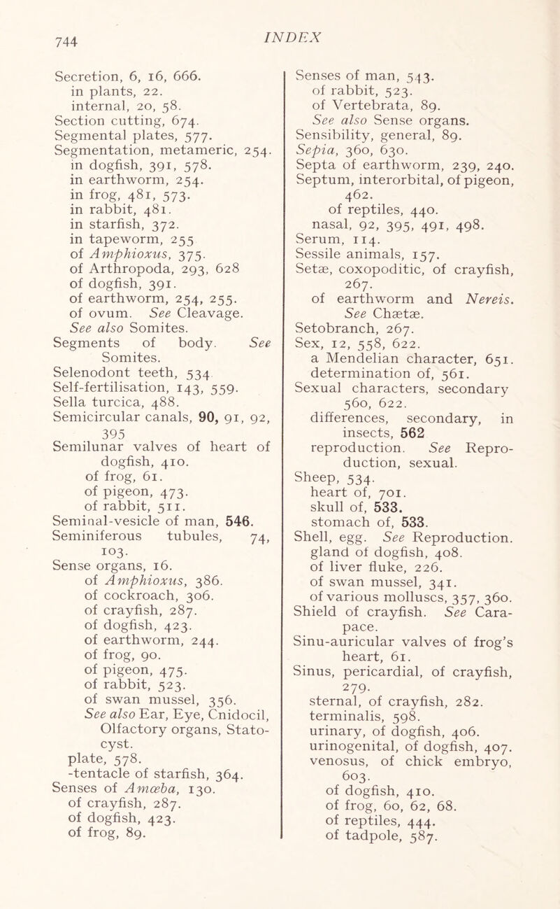 Secretion, 6, 16, 666. in plants, 22. internal, 20, 58. Section cutting, 674. Segmental plates, 577. Segmentation, metameric, 254. in dogfish, 391, 578. in earthworm, 254. in frog, 481, 573. in rabbit, 481. in starfish, 372. in tapeworm, 255 of Amphioxus, 375. of Arthropoda, 293, 628 of dogfish, 391. of earthworm, 254, 255. of ovum. See Cleavage. See also Somites. Segments of body. See Somites. Selenodont teeth, 534 Self-fertilisation, 143, 559. Sella turcica, 488. Semicircular canals, 90, 91, 92, 395 Semilunar valves of heart of dogfish, 410. of frog, 61. of pigeon, 473. of rabbit, 511. Semiual-vesicle of man, 546. Seminiferous tubules, 74, 103- Sense organs, 16. of Amphioxus, 386. of cockroach, 306. of crayfish, 287. of dogfish, 423. of earthworm, 244. of frog, 90. of pigeon, 475. of rabbit, 523. of swan mussel, 356. See also Ear, Eye, Cnidocil, Olfactory organs, Stato- cyst. plate, 578. -tentacle of starfish, 364. Senses of Amoeba, 130. of crayfish, 287. of dogfish, 423. of frog, 89. Senses of man, 543. of rabbit, 523. of Vertebrata, 89. See also Sense organs. Sensibility, general, 89. Sepia, 360, 630. Septa of earthworm, 239, 240. Septum, interorbital, of pigeon, 462. of reptiles, 440. nasal, 92, 395, 491, 498. Serum, 114. Sessile animals, 157. Setae, coxopoditic, of crayfish, 267. of earthworm and Nereis. See Chaetae. Setobranch, 267. Sex, 12, 558, 622. a Mendelian character, 651. determination of, 561. Sexual characters, secondary 560, 622. differences, secondary, in insects, 562 reproduction. See Repro- duction, sexual. Sheep, 534. heart of, 701. skull of, 533. stomach of, 533. Shell, egg. See Reproduction, gland of dogfish, 408. of liver fluke, 226. of swan mussel, 341. of various molluscs, 357, 360. Shield of crayfish. See Cara- pace. Sinu-auricular valves of frog’s heart, 61. Sinus, pericardial, of crayfish, 279. sternal, of crayfish, 282. terminalis, 598. urinary, of dogfish, 406. urinogenital, of dogfish, 407. venosus, of chick embryo, 603. of dogfish, 410. of frog, 60, 62, 68. of reptiles, 444. of tadpole, 587.