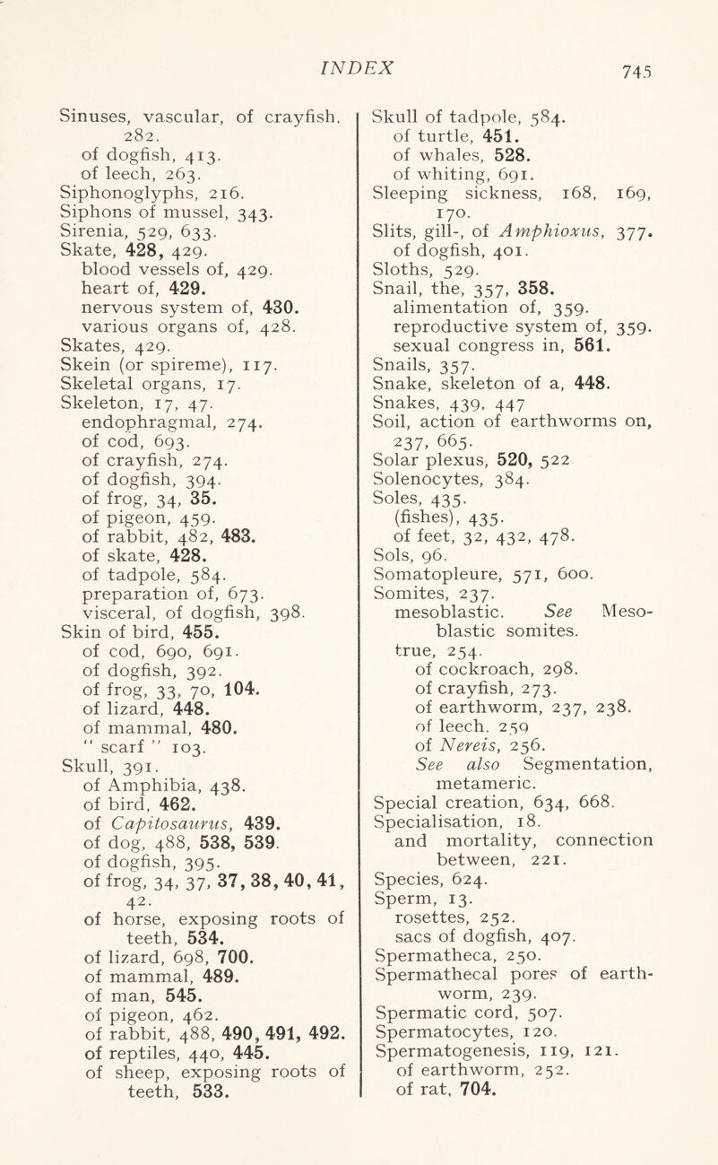 Sinuses, vascular, of crayfish, 282. of dogfish, 413. of leech, 263. Siphonoglyphs, 216. Siphons of mussel, 343. Sirenia, 529, 633. Skate, 428, 429. blood vessels of, 429. heart of, 429. nervous system of, 430. various organs of, 428. Skates, 429. Skein (or spireme), 117. Skeletal organs, 17. Skeleton, 17, 47. endophragmal, 274. of cod, 693. of crayfish, 274. of dogfish, 394. of frog, 34, 35. of pigeon, 459. of rabbit, 482, 483. of skate, 428. of tadpole, 584. preparation of, 673. visceral, of dogfish, 398. Skin of bird, 455. of cod, 690, 691. of dogfish, 392. of frog, 33, 70, 104. of lizard, 448. of mammal, 480. “ scarf ” 103. Skull, 391. of Amphibia, 438. of bird, 462. of Capitosaurus, 439. of dog, 488, 538, 539. of dogfish, 395. of frog, 34, 37, 37, 38, 40, 41, 42. of horse, exposing roots of teeth, 534. of lizard, 698, 700. of mammal, 489. of man, 545. of pigeon, 462. of rabbit, 488, 490, 491, 492. of reptiles, 440, 445. of sheep, exposing roots of teeth, 533. Skull of tadpole, 584. of turtle, 451. of whales, 528. of whiting, 691. Sleeping sickness, 168, 169, 170. Slits, gill-, of Amphioxus, 377. of dogfish, 401. Sloths, 529. Snail, the, 357, 358. alimentation of, 359. reproductive system of, 359. sexual congress in, 561. Snails, 357. Snake, skeleton of a, 448. Snakes, 439. 447 Soil, action of earthworms on, 237. 665. Solar plexus, 520, 522 Solenocytes, 384. Soles, 435. (fishes), 435. of feet, 32, 432, 478. Sols, 96. Somatopleure, 571, 600. Somites, 237. mesoblastic. See Meso- blastic somites, true, 254. of cockroach, 298. of crayfish, 273. of earthworm, 237, 238. of leech. 259 of Nereis, 256. See also Segmentation, metameric. Special creation, 634, 668. Specialisation, 18. and mortality, connection between, 221. Species, 624. Sperm, 13. rosettes, 252. sacs of dogfish, 407. Spermatheca, 250. Spermathecal pores of earth- worm, 239. Spermatic cord, 507. Spermatocytes, 120. Spermatogenesis, 119, 121. of earthworm, 252. of rat, 704.