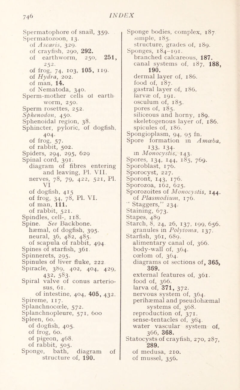 Spermatophore of snail, 359. Spermatozoon, 13. of Ascaris, 329. of crayfish, 290, 292. of earthworm, 250, 251, 252. of frog, 74, 103, 105, 119- of Hydra, 202. of man, 14. of Nematoda, 340. Sperm-mother cells of earth worm, 250. Sperm rosettes, 252. Sphenodon, 450. Sphenoidal region, 38. Sphincter, pyloric, of dogfish, 404. of frog, 57. of rabbit, 502. Spiders, 294, 295, 629 Spinal cord, 391. diagram of fibres entering and leaving, PL VII. nerves, 78, 79, 422, 521, PI. VI of dogfish, 415 of frog, 34, 78, PI. VI. of man, 111. of rabbit, 521. Spindles, cell-, 118. Spine. See Backbone, haemal, of dogfish, 395. neural, 36, 482, 485. of scapula of rabbit, 494. Spines of starfish, 361. Spinnerets, 295. Spinules of liver fluke, 222 Spiracle, 389, 402, 404, 429, 432, 583- Spiral valve of conus arterio- sus, 61. of intestine, 404, 405, 432. Spireme, 117. Splanchnocoele, 572. Splanchnopleure, 571, 600 Spleen, 60. of dogfish, 405. of frog, 60. of pigeon, 468. of rabbit, 505. Sponge, bath, diagram of structure of, 190. Sponge bodies, complex, 187. simple, 185. structure, grades of, 189. Sponges, 184-191. branched calcareous, 187. canal systems of, 187, 188, 190. dermal layer of, 186. food of, 187. gastral layer of, 186. larvae of, 191. osculum of, 185. pores of, 185. siliceous and horny, 189. skeletogenous layer of, 186. spicules of, 186. Spongioplasm, 94, 95 fn. Spore formation m Amoeba, 133. 134- m Monocystis, 143. Spores, 134' 144, 185, 769. Sporoblast, 176. Sporocyst, 227. Sporont, 143, 176. Sporozoa, 162, 625. Sporozoites of Monocystis, 144. of Plasmodium, 176. “ Staggers,” 234. Staining, 673. Stapes, 489 Starch, 8, 24, 26, 137, 199, 656. granules in Polytoma, 137. Starfish, 361, 689. alimentary canal of, 366. body-wall of, 364. coelom of, 364. diagrams of sections of, 365, 369. external features of, 361. food of, 366. larva of, 371, 372. nervous system of, 364. perihaemal and pseudohaemal systems of, 368. reproduction of, 371. sense-tentacles of, 364. water vascular system of, 366, 368. Statocysts of crayfish, 270, 287, '289. of medusa, 210. of mussel, 356.