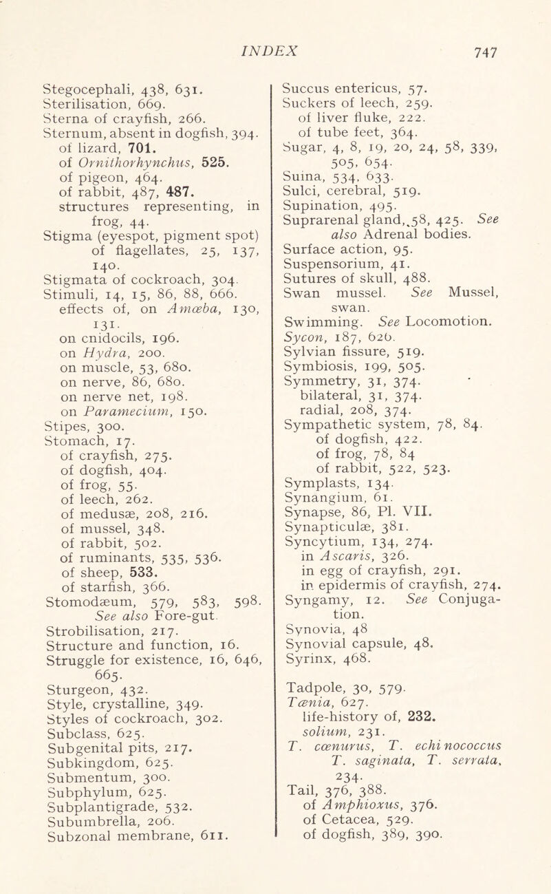 Stegocephali, 438, 631. Sterilisation, 669. Sterna of crayfish, 266. Sternum, absent in dogfish, 394. of lizard, 701. of Ornithorhynchus, 525. of pigeon, 464. of rabbit, 487, 487. structures representing, in frog, 44. Stigma (eyespot, pigment spot) of flagellates, 25, 137, 140. Stigmata of cockroach, 304. Stimuli, 14, 15, 86, 88, 666. effects of, on Amoeba, 130, 131- on cmdocils, 196. on Hydra, 200. on muscle, 53, 680. on nerve, 86, 680. on nerve net, 198. on Paramecium, 150. Stipes, 300. Stomach, 17. of crayfish, 275. of dogfish, 404. of frog, 55. of leech, 262. of medusae, 208, 216. of mussel, 348. of rabbit, 502. of ruminants, 535, 536. of sheep, 533. of starfish, 366. Stomodaeum, 579, 583, 598. See also Fore-gut Strobilisation, 217. Structure and function, 16. Struggle for existence, 16, 646, 665. Sturgeon, 432. Style, crystalline, 349. Styles of cockroach, 302. Subclass, 625. Sub genital pits, 217. Subkingdom, 625. Submentum, 300. Subphylum, 625. Subplantigrade, 532. Subumbrella, 206. Subzonal membrane, 611. Succus entericus, 57. Suckers of leech, 259. of liver fluke, 222. of tube feet, 364. Sugar, 4, 8, 19, 20, 24, 58, 339, 505- 654. Suina, 534, 633. Sulci, cerebral, 519. Supination, 495. Suprarenal gland,^58, 425. See also Adrenal bodies. Surface action, 95. Suspensorium, 41. Sutures of skull, 488. Swan mussel. See Mussel, swan. Swimming. See Locomotion. Sycon, 187, 626. Sylvian fissure, 519. Symbiosis, 199, 505. Symmetry, 31, 374. bilateral, 31, 374. radial, 208, 374. Sympathetic system, 78, 84. of dogfish, 422. of frog, 78, 84 of rabbit, 522, 523. Symplasts, 134. Synangium, 61. Synapse, 86, PI. VII. Synapticulae, 381. Syncytium, 134, 274. in Ascaris, 326. in egg of crayfish, 291. in epidermis of crayfish, 274. Syngamy, 12. See Conjuga- tion. Synovia, 48 Synovial capsule, 48. Syrinx, 468. Tadpole, 30, 579. Tcenia, 627. life-history of, 232. solium, 231. T. ccenurus, T. echi nococcus T. saginata, T. serrata, 234- Tail, 376, 388. of Amphioxus, 376. of Cetacea, 529. of dogfish, 389, 390.