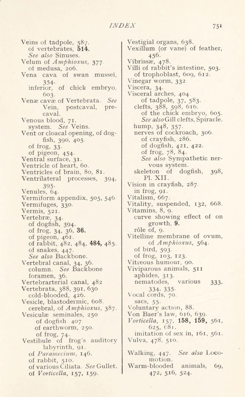 Veins of tadpole, 587. of vertebrates, 514. See also Sinuses. Velum of Amphioxus, 377. of medusa, 206. Vena cava of swan mussel, 354- inferior, of chick embryo, 603. Venae cavae of Vertebrata. See Vein, postcaval, pre- caval. Venous blood, 71. system. See Veins. Vent or cloacal opening, of dog- fish, 390, 405. of frog, 33. of pigeon, 454. Ventral surface, 31. Ventricle of heart, 60. Ventricles of brain, 80, 81. Ventrilateral processes, 394, 395- Venules, 64. Vermiform appendix, 505, 546. Vermifuges, 330. Vermis, 521. Vertebrae, 34. of dogfish, 394. of frog, 34, 36, 36. of pigeon, 461. of rabbit, 482, 484, 484, 485. of snakes, 447. See also Backbone. Vertebral canal, 34, 36. column. See Backbone foramen, 36. Vertebrarterial canal, 482 Vertebrata, 388, 391, 630 cold-blooded, 426. Vesicle, blastodermic, 608. cerebral, of Amphioxus, 387. Vesiculae seminales, 250 of dogfish 407 of earthworm, 250. of frog, 74. Vestibule of frog’s auditory labyrinth, 91. of Paramecium, 146. of rabbit, 510. of various Ciliata. See Gullet, of Vorticella, 157, 159. Vestigial organs, 638. Vexillum (or vane) of feather, 456. Vibrissae, 478. Villi of rabbit’s intestine, 503. of trophoblast, 609, 612. Vinegar worm, 332. Viscera, 34. Visceral arches, 404 of tadpole, 37, 583. clefts, 388, 598, 616. of the chick embryo, 605. See aTsoGill clefts, Spiracle, hump, 348, 357. nerves of cockroach, 306. of crayfish, 286. of dogfish, 421, 422. of frog, 78, 84. See also Sympathetic ner- vous system. skeleton of dogfish, 398, PI. XII. Vision in crayfish, 287. in frog, 91. Vitalism, 667. Vitality, suspended, 132, 668. Vitamins, 8, 9. curve showing effect of on growth, 9. role of, 9. Vitelline membrane of ovum, of Amphioxus, 564. of bird, 593. of frog, 103, 123. Vitreous humour, 90. Viviparous animals, 511 aphides, 313. nematodes, various 333, 334- 335- Vocal cords, 70. sacs, 55. Voluntary action, 88. Von Baer’s law, 616, 639. Vorticella, 157, 158, 159, 561, 625, 681. imitation of sex in, 161, 561. Vulva, 478, 510. Walking, 447. See also Loco- motion. Warm-blooded animals, 69, 472, 516, 524.