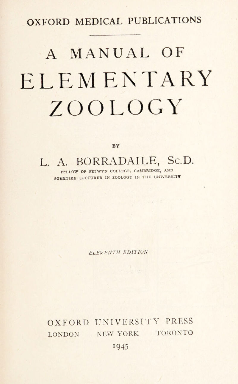 OXFORD MEDICAL PUBLICATIONS A MANUAL OF E L E MENTARY Z O O L O G Y BY L. A. BORRADAILE, Sc.D. FELLOW OF SEIWYN COLLEGE, CAMBRIDGE, AND SOMETIME LECTURER IN ZOOLOGY IN THE UNIVERSITY ELEVENTH EDITION OXFORD UNIVERSITY PRESS LONDON NEW YrORK TORONTO 1945