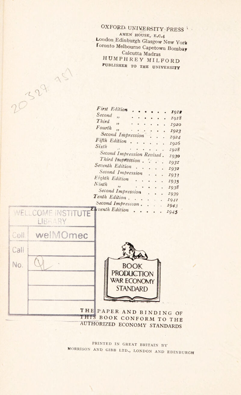 -'I.* u>\iKtLK^ITY' amen house, e.c.4 London Edinburgh Glasgow New York Toronto Melbourne Capetown Bombay Calcutta Madras HUMPHREY MILFORD publisher to the university A a First Edition ...» Second „ . . . * | Third >* • • • • * Fourth ♦ «• o o • Second Impression Fifth Edition .... Sixth '' • » • • . Second Impression Revised Third Impression . Seventh Edition Second Impression Eighth Edition Ninth » • * Second Impression Tenth Edition . :'BL.CQMr INSTITUTE* l LIB^ ARY [Coll welMOmec Cal! No, the| venth Edition • igig 1918 1920 1923 1924 1926 rg28 1930 1931 1932 1931 1935 1938 1939 194J 1943 ^945 I BOOK PRODUCTION I WAR ECONOMY [ STANDARD A P E R AND BINDING OF BOOK CONFORM TO THE AUTHORIZED ECONOMY STANDARDS PRINTED IN GREAT BRITAIN BY MORRISON AND GIBB LTD., LONDON AND EDINBURGH