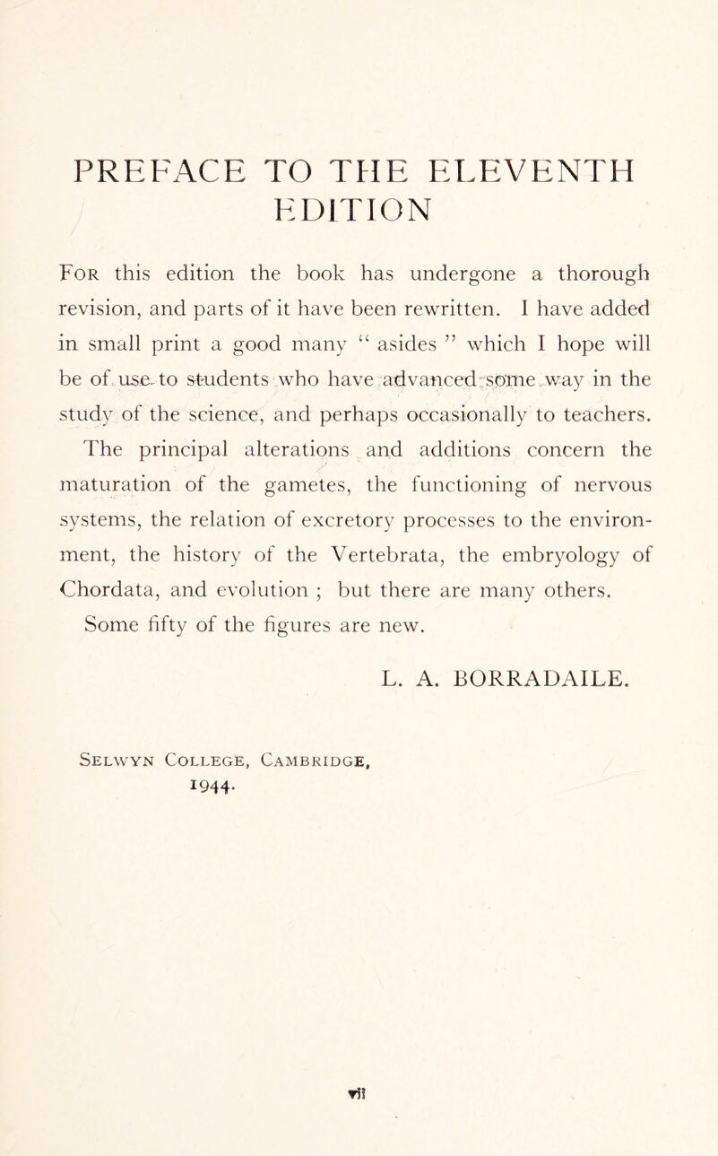 PREFACE TO THE ELEVENTH EDITION For this edition the book has undergone a thorough revision, and parts of it have been rewritten. I have added in small print a good many “ asides ” which I hope will be of use. to students who have advanced:some way in the study of the science, and perhaps occasionally to teachers. The principal alterations and additions concern the maturation of the gametes, the functioning of nervous systems, the relation of excretory processes to the environ- ment, the history of the Vertebrata, the embryology of Chordata, and evolution ; but there are many others. Some fifty of the figures are new. L. A. BORRADAILE. Selwyn College, Cambridge, 1944-