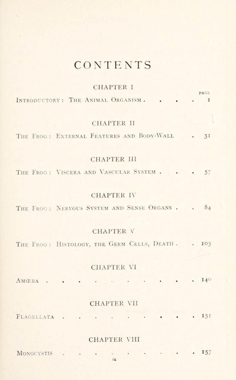 CONTENTS CHAPTER I PAGE Introductory : The Animal Organism . . . . i The Frog : CHAPTER II External Features and Body-Wall . 31 The Frog : CHAPTER III Viscera and Vascular System ... 57 The Frog : CHAPTER IV Nervous System and Sense Organs . . 84 The Frog : CHAPTER V Histology, the Germ Cells, Death . . 103 Amoeba CHAPTER VI . 14° CHAPTER VII Flagellata J51 Monqcystis CHAPTER VIII . . . - • • • • ♦ 15 / tx