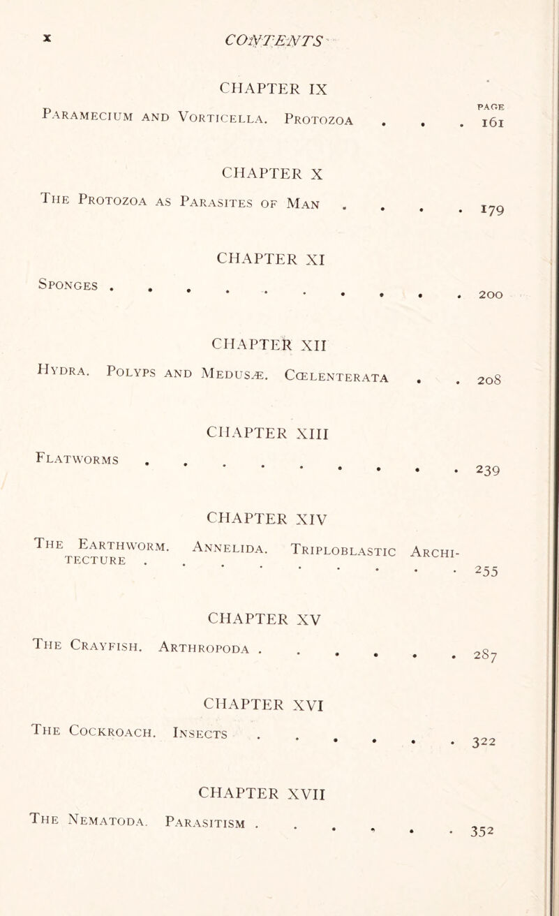 CHAPTER IX Paramecium and Vorticella. Protozoa CHAPTER X I he Protozoa as Parasites of Man Sponges . CHAPTER XI CHAPTER XII Hydra. Polyps and Medusa. Ccelenterata Flatworms CHAPTER XIII CPIAPTER XIV The Earthworm. Annelida, tecture . Triploblastic Archi- CHAPTER XV The Crayfish. Arthropoda . CHAPTER XVI The Cockroach. Insects CHAPTER XVII PAGE 161 179 200 208 239 255 2S7 322 The Nematoda. Parasitism . • 352
