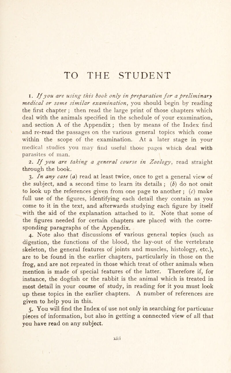 TO THE STUDENT 1. If you are using this book only in preparation for a preli?ninary medical or some similar examination, you should begin by reading the first chapter ; then read the large print of those chapters which deal with the animals specified in the schedule of your examination, and section A of the Appendix ; then by means of the Index find and re-read the passages on the various general topics which come within the scope of the examination. At a later stage in your medical studies you may find useful those pages which deal with parasites of man. 2. If you are taking a general course in Zoology, read straight through the book. 3. In any case (a) read at least twice, once to get a general view of the subject, and a second time to learn its details ; (b) do not omit to look up the references given from one page to another ; (c) make full use of the figures, identifying each detail they contain as you come to it in the text, and afterwards studying each figure by itself with the aid of the explanation attached to it. Note that some of the figures needed for certain chapters are placed with the corre- sponding paragraphs of the Appendix. 4. Note also that discussions of various general topics (such as digestion, the functions of the blood, the lay-out of the vertebrate skeleton, the general features of joints and muscles, histology, etc.), are to be found in the earlier chapters, particularly in those on the frog, and are not repeated in those which treat of other animals when mention is made of special features of the latter. Therefore if, for instance, the dogfish or the rabbit is the animal which is treated in most detail in your course of study, in reading for it you must look up these topics in the earlier chapters. A number of references are given to help you in this. 5. You will find the Index of use not only in searching for particular pieces of information, but also in getting a connected view of all that you have read on any subject. XJJl