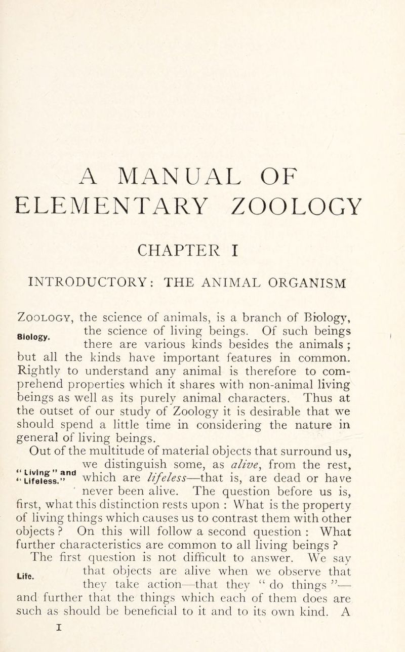 A MANUAL OF ELEMENTARY ZOOLOGY CHAPTER I INTRODUCTORY: THE ANIMAL ORGANISM Biology. Zoology, the science of animals, is a branch of Biology, the science of living beings. Of such beings there are various kinds besides the animals ; but all the kinds have important features in common. Rightly to understand any animal is therefore to com- prehend properties which it shares with non-animal living beings as well as its purely animal characters. Thus at the outset of our study of Zoology it is desirable that we should spend a little time in considering the nature in general of living beings. Out of the multitude of material objects that surround us, we distinguish some, as alive, from the rest, “uf8iiess.”nd which are lifeless—that is, are dead or have never been alive. The question before us is, first, what this distinction rests upon : What is the property of living things which causes us to contrast them with other objects ? On this will follow a second question : WTat further characteristics are common to all living beings ? The first question is not difficult to answer. We say that objects are alive when we observe that they take action -that they “ do things ”■— and further that the things which each of them does are such as should be beneficial to it and to its own kind. A Life