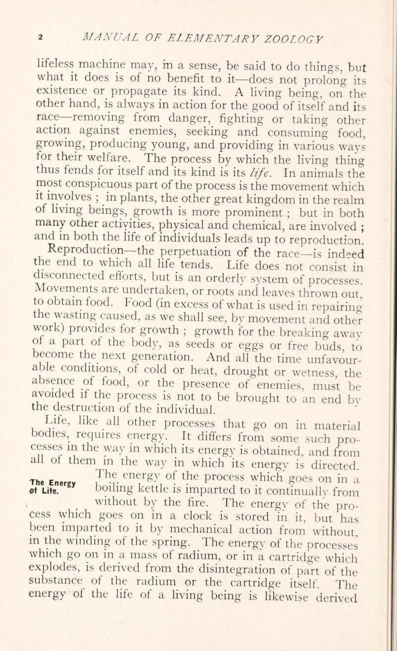 lifeless machine may, in a sense, be said to do things, but what it does is of no benefit to it—does not prolong its existence or. propagate its kind. A living being, on the other hand, is always in action for the good of itself and its race—removing from, danger, fighting or taking other action against enemies, seeking and consuming food, growing, producing young, and providing in various ways for their welfare. The process by which the living thing thus fends for itself and its kind is its life. In animals the most conspicuous part of the process is the movement which it involves ; in plants, the other great kingdom in the realm of living beings, growth is more prominent ; but in both many other activities, physical and chemical, are involved ; and in both the life of individuals leads up to reproduction. Reproduction the perpetuation of the race—is indeed the end to which all life, tends. Life does not consist in disconnected efforts, but is an orderly system of processes. Movements are undertaken, or roots and leaves thrown out, to obtain food, hood (in excess of what is used in repairing the wasting caused, as we shall see, by movement and other work) provides for growth ; growth for the breaking away of a part of the body, as seeds or eggs or free buds to become the. next generation. And all the time unfavour- able conditions, of cold or heat, drought or wetness, the absence of food, or the presence of enemies, must be avoided if the process is not to be brought to an end by the destruction of the individual. Life, like all other processes that go on in material bodies, requires energy. It differs from some such pro- cesses m the way in which its energy is obtained, and from all of them m the way in which its energv is directed. The Energy 7h-v ene,rgy of the Process which' goes on in a Life, boiling kettle is imparted to it continually from without by the fire. The energy of the pro- cess which goes on in a clock is stored in it, but has been imparted to it by mechanical action from without in the winding of the spring. The energy of the processes which go on in a mass of radium, or in a cartridge which explodes, is derived from the disintegration of part of the substance of the radium or the cartridge itself. The energy of the life of a living being is likewise derived