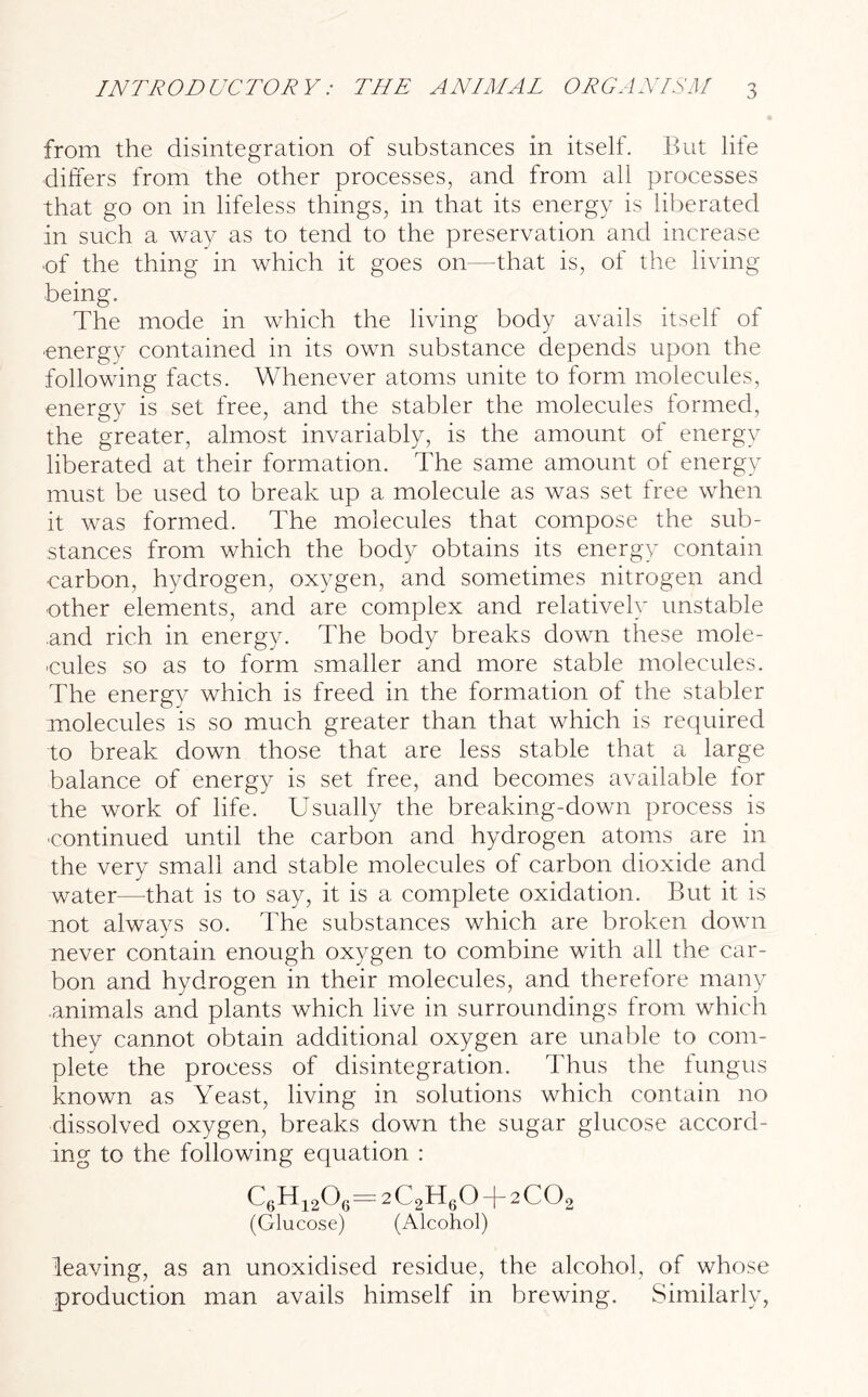 from the disintegration of substances in itself. But life differs from the other processes, and from all processes that go on in lifeless things, in that its energy is liberated in such a way as to tend to the preservation and increase of the thing in which it goes on—that is, of the living being. The mode in which the living body avails itself of energy contained in its own substance depends upon the following facts. Whenever atoms unite to form molecules, energy is set free, and the stabler the molecules formed, the greater, almost invariably, is the amount of energy liberated at their formation. The same amount of energy must be used to break up a molecule as was set free when it was formed. The molecules that compose the sub- stances from which the body obtains its energy contain carbon, hydrogen, oxygen, and sometimes nitrogen and other elements, and are complex and relatively unstable .and rich in energy. The body breaks down these mole- cules so as to form smaller and more stable molecules. The energy which is freed in the formation of the stabler molecules is so much greater than that which is required to break down those that are less stable that a large balance of energy is set free, and becomes available for the work of life. Usually the breaking-down process is continued until the carbon and hydrogen atoms are in the very small and stable molecules of carbon dioxide and water—that is to say, it is a complete oxidation. But it is not always so. The substances which are broken down never contain enough oxygen to combine with all the car- bon and hydrogen in their molecules, and therefore many .animals and plants which live in surroundings from which they cannot obtain additional oxygen are unable to com- plete the process of disintegration. Thus the fungus known as Yeast, living in solutions which contain no dissolved oxygen, breaks down the sugar glucose accord- ing to the following equation : C6H120r=2C2H60 + 2C02 (Glucose) (Alcohol) leaving, as an unoxidised residue, the alcohol, of whose production man avails himself in brewing. Similarly,