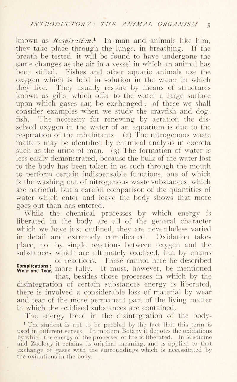 known as RespirationT In man and animals like him, they take place through, the lungs, in breathing. If the breath be tested, it will be found to have undergone the same changes as the air in a vessel in which an animal has been stifled. Fishes and other aquatic animals use the oxygen which is held in solution in the water in which they live. They usually respire by means of structures known as gills, which offer to the water a large surface upon which gases can be exchanged ; of these we shall consider examples when we study the crayfish and dog- fish. The necessity for renewing by aeration the dis- solved oxygen in the water of an aquarium is due to the respiration of the inhabitants. (2) The nitrogenous waste matters may be identified by chemical analysis in excreta such as the urine of man. (3) The formation of water is less easily demonstrated, because the bulk of the water lost to the body has been taken in as such through the mouth to perform certain indispensable functions, one of which is the washing out of nitrogenous waste substances, which are harmful, but a careful comparison of the quantities of water which enter and leave the body shows that more goes out than has entered. While the chemical processes by which energy is liberated in the body are all of the general character which we have just outlined, they are nevertheless varied in detail and extremely complicated. Oxidation takes place, not by single reactions between oxygen and the substances which are ultimately oxidised, but by chains of reactions. These cannot here be described weafS'iear, niore fully. It must, however, be mentioned that, besides those processes in which by the disintegration of certain substances energy is liberated, there is involved a considerable loss of material by wear and tear of the more permanent part of the living matter in which the oxidised substances are contained. The energy freed in the disintegration of the body- 1 The student is apt to be puzzled by the fact that this term is used in different senses. In modern Botany it denotes the oxidations by which the energy of the processes of life is liberated. In Medicine and Zoology it retains its original meaning, and is applied to that exchange of gases with the surroundings which is necessitated by the oxidations in the body.