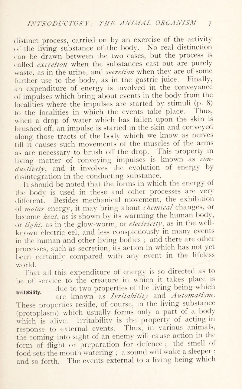 distinct process, carried on by an exercise of the activity of the living substance ot the body. No real distinction can be drawn between the two cases, but the process is called excretion when the substances cast out are purely waste, as in the urine, and secretion when they are ot some further use to the body, as in the gastric juice. Finally, an expenditure of energy is involved in the conveyance of impulses which bring about events in the body from the localities where the impulses are started by stimuli (p. 8) to the localities in which the events take place. Thus, when a drop of water which has fallen upon the skin is brushed off, an impulse is started in the skin and conveyed along those tracts of the body which we know as nerves till it causes such movements of the muscles of the arms as are necessary to brush off the drop. This property in living matter of conveying impulses is known as con- ductivity, and it involves the evolution of energy by disintegration in the conducting substance. It should be noted that the forms in which the energy ot the body is used in these and other processes are very different. Besides mechanical movement, the exhibition of molar energy, it may bring about chemical changes, or become heat, as is shown by its warming the human body, or light, as in the glow-worm, or electricity, as in the well- known electric eel, and less conspicuously in many events in the human and other living bodies ; and there are other processes, such as secretion, its action in which has not yet been certainly compared with any event in the lifeless world. That all this expenditure of energy is so directed as to be of service to the creature in which it takes place, is due to two properties of the living being which are known as Irritability and Automatism. These properties reside, of course, in the living substance (protoplasm) which usually forms only a part of a. body which is alive. Irritability is the property of acting in response to external events. T hus, in various animals, the coming into sight of an enemy will cause action in the form of flight or preparation for defence ; the smell of food sets the mouth watering ; a sound will wake a sleeper , and so forth. The events external to a living being which