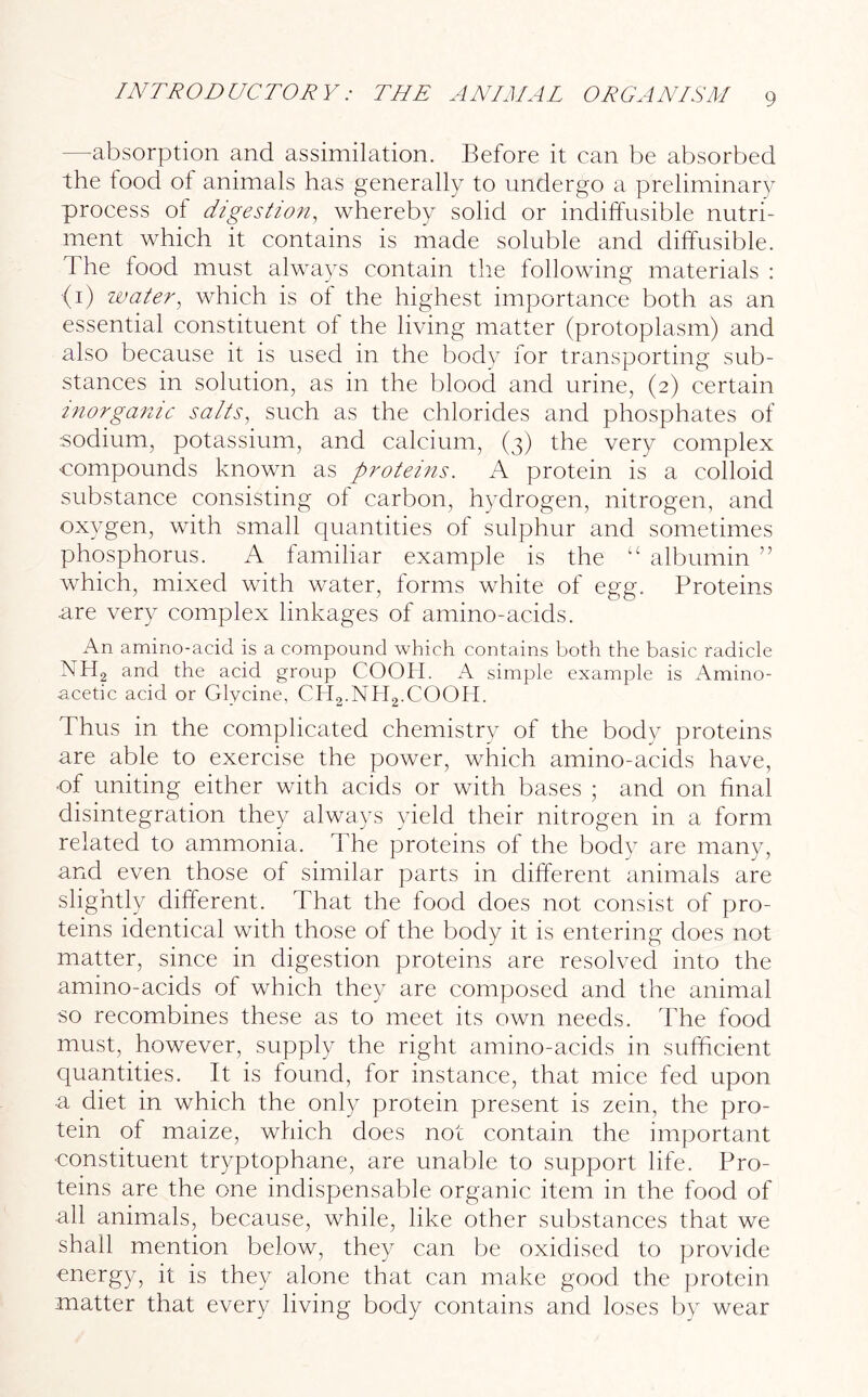 —absorption and assimilation. Before it can be absorbed the food ot animals has generally to undergo a preliminary process of digestion, whereby solid or indiffusible nutri- ment which it contains is made soluble and diffusible, d he food must always contain the following materials : (1) water, which is of the highest importance both as an essential constituent of the living matter (protoplasm) and also because it is used in the body for transporting sub- stances in solution, as in the blood and urine, (2) certain inorganic salts, such as the chlorides and phosphates of sodium, potassium, and calcium, (3) the very complex compounds known as proteins. A protein is a colloid substance consisting ol carbon, hydrogen, nitrogen, and oxygen, with small quantities of sulphur and sometimes phosphorus. A familiar example is the “ albumin ” which, mixed with water, forms white of egg. Proteins are very complex linkages of amino-acids. An amino-acid is a compound which contains both the basic radicle NH2 and the acid group COOH. A simple example is Amino- acetic acid or Glycine, CH2.NH2.COOH. Thus in the complicated chemistry of the body proteins are able to exercise the power, which amino-acids have, ■of uniting either with acids or with bases ; and on final disintegration they always yield their nitrogen in a form related to ammonia. The proteins of the body are many, and even those ol similar parts in different animals are slightly different. That the food does not consist of pro- teins identical with those ol the body it is entering does not matter, since in digestion proteins are resolved into the amino-acids of which they are composed and the animal so recombines these as to meet its own needs. The food must, however, supply the right amino-acids in sufficient quantities. It is found, for instance, that mice fed upon a diet in which the only protein present is zein, the pro- tein of maize, which does not contain the important constituent tryptophane, are unable to support life. Pro- teins are the one indispensable organic item in the food of all animals, because, while, like other substances that we shall mention below, they can be oxidised to provide energy, it is they alone that can make good the protein matter that every living body contains and loses by wear