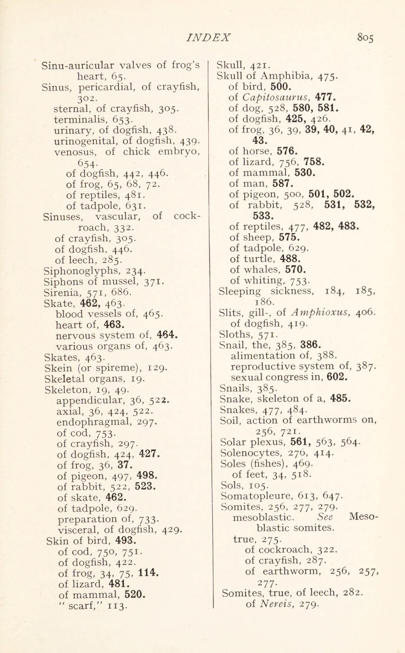 Sinu-auricular valves of frog’s heart, 65. Sinus, pericardial, of crayfish, 302. sternal, of crayfish, 305. terminalis, 653. urinary, of dogfish, 438. urinogenital, of dogfish, 439. venosus, of chick embryo, 654- of dogfish, 442, 446. of frog, 65, 68, 72. of reptiles, 481. of tadpole, 631. Sinuses, vascular, of cock- roach, 332. of crayfish, 305. of dogfish, 446. of leech, 285. Siphonoglyphs, 234. Siphons of mussel, 371. Sirenia, 571, 686. Skate, 462, 463. blood vessels of, 465. heart of, 463. nervous system of, 464. various organs of, 463. Skates, 463. Skein (or spireme), 129. Skeletal organs, 19. Skeleton, 19, 49. appendicular, 36, 522. axial, 36, 424, 522. endophragmal, 297. of cod, 753. of crayfish, 297. of dogfish, 424, 427. of frog, 36, 37. of pigeon, 497, 498. of rabbit, 522, 523. of skate, 462. of tadpole, 629. preparation of, 733. visceral, of dogfish, 429. Skin of bird, 493. of cod, 750, 751. of dogfish, 422. of frog, 34, 75, 114. of lizard, 481. of mammal, 520. “ scarf,” 113. Skull, 421. Skull of Amphibia, 475. of bird, 500. of Capitosaurus, 477. of dog, 528, 580, 581. of dogfish, 425, 426. of frog, 36, 39, 39, 40, 41, 42, 43. of horse, 576. of lizard, 756, 758. of mammal, 530. of man, 587. of pigeon, 500, 501, 502. of rabbit, 528, 531, 532, 533. of reptiles, 477, 482, 483. of sheep, 575. of tadpole, 629. of turtle, 488. of whales, 570. of whiting, 753. Sleeping sickness, 184, 185, 186. Slits, gill-, of Amphioxus, 406. of dogfish, 419. Sloths, 571. Snail, the, 385, 386. alimentation of, 388. reproductive system of, 387. sexual congress in, 602. Snails, 385. Snake, skeleton of a, 485. Snakes, 477, 484. Soil, action of earthworms on, 256, 721. Solar plexus, 561, 563, 564- Solenocytes, 270, 414. Soles (fishes), 469. of feet, 34, 518. Sols, 105. Somatopleure, 613, 647. Somites, 256, 277, 279. mesoblastic. See Meso- blastic somites, true, 275. of cockroach, 322. of crayfish, 287. of earthworm, 256, 257, 277- Somites, true, of leech, 282. of Nereis, 279.
