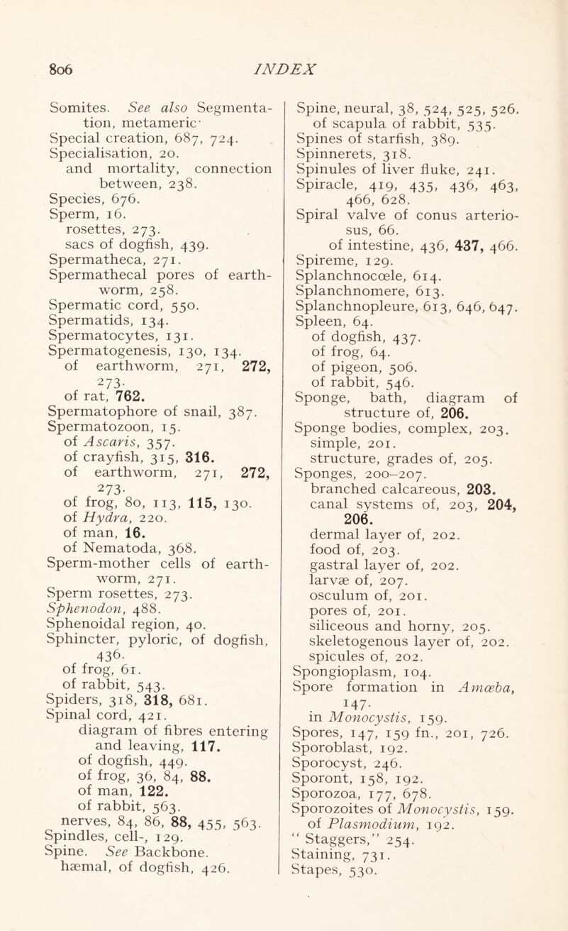 Somites. See also Segmenta- tion, metameric- Special creation, 687, 724. Specialisation, 20. and mortality, connection between, 238. Species, 676. Sperm, 16. rosettes, 273. sacs of dogfish, 439. Spermatheca, 271. Spermathecal pores of earth- worm, 258. Spermatic cord, 550. Spermatids, 134. Spermatocytes, 131. Spermatogenesis, 130, 134. of earthworm, 271, 272, 273- of rat, 762. Spermatophore of snail, 387. Spermatozoon, 15. of Ascaris, 357. of crayfish, 315, 316. of earthworm, 271, 272, 273- of frog, 80, 113, 115, 130. of Hydra, 220. of man, 16. of Nematoda, 368. Sperm-mother cells of earth- worm, 271. Sperm rosettes, 273. Sphenodon, 488. Sphenoidal region, 40. Sphincter, pyloric, of dogfish, 436. of frog, 61. of rabbit, 543. Spiders, 318, 318, 681. Spinal cord, 421. diagram of fibres entering and leaving, 117. of dogfish, 449. of frog, 36, 84, 88. of man, 122. of rabbit, 563. nerves, 84, 86, 88, 455, 563. Spindles, cell-, 129. Spine. See Backbone, haemal, of dogfish, 426. Spine, neural, 38, 524, 525, 526. of scapula of rabbit, 535. Spines of starfish, 389. Spinnerets, 318. Spinules of liver fluke, 241. Spiracle, 419, 435, 436, 463, 466, 628. Spiral valve of conus arterio- sus, 66. of intestine, 436, 437, 466. Spireme, 129. Splanchnoccele, 614. Splanchnomere, 613. Splanchnopleure, 613, 646, 647. Spleen, 64. of dogfish, 437. of frog, 64. of pigeon, 506. of rabbit, 546. Sponge, bath, diagram of structure of, 206. Sponge bodies, complex, 203. simple, 201. structure, grades of, 205. Sponges, 200-207. branched calcareous, 203. canal systems of, 203, 204, 206. dermal layer of, 202. food of, 203. gastral layer of, 202. larvae of, 207. osculum of, 201. pores of, 201. siliceous and horny, 205. skeletogenous layer of, 202. spicules of, 202. Spongioplasm, 104. Spore formation in Amoeba, 147- in Monocystis, 159. Spores, 147, 159 fn., 201, 726. Sporoblast, 192. Sporocyst, 246. Sporont, 158, 192. Sporozoa, 177, 678. Sporozoites of Monocystis, 159. of Plasmodium, 192. “ Staggers,” 254. Staining, 731. Stapes, 530.