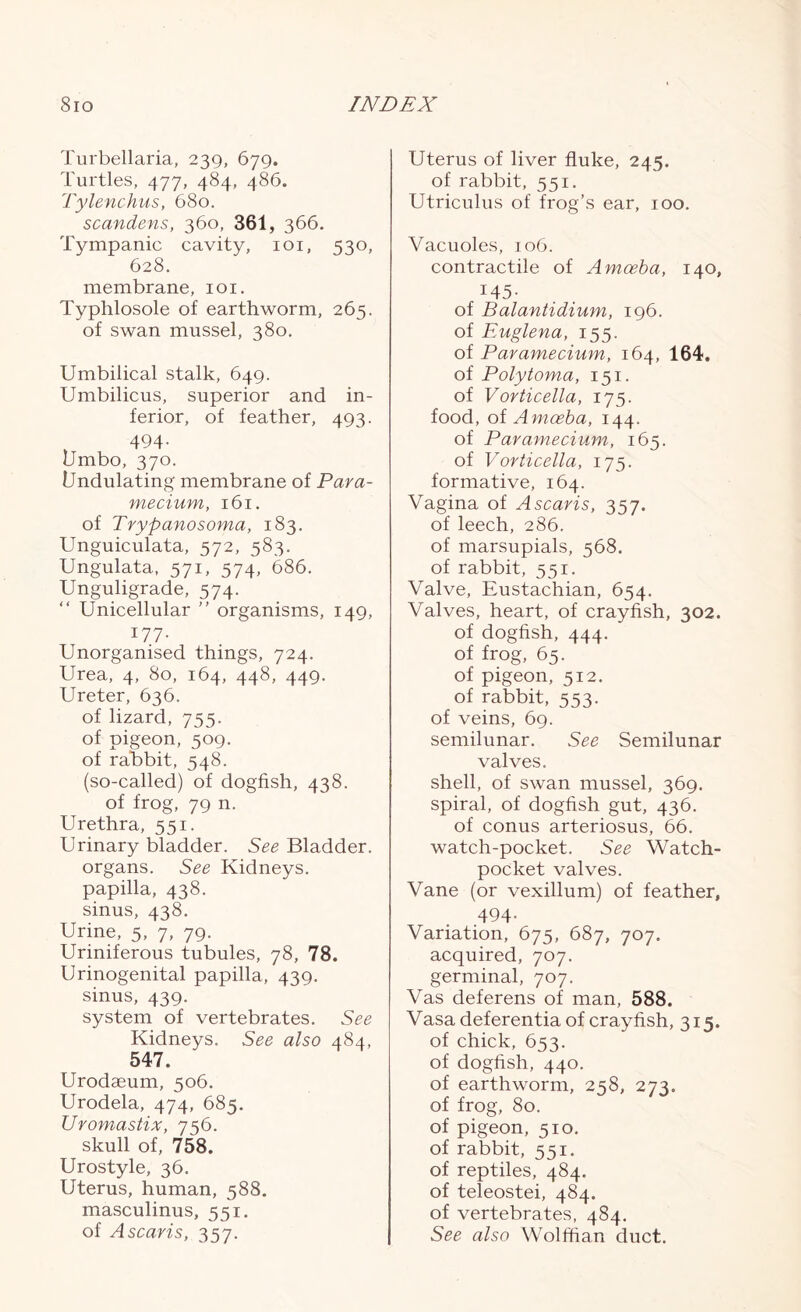 Turbellaria, 239, 679. Turtles, 477, 484, 486. Tylenchus, 680. scandens, 360, 361, 366. Tympanic cavity, 101, 530, 628. membrane, 101. Typhlosole of earthworm, 265. of swan mussel, 380. Umbilical stalk, 649. Umbilicus, superior and in- ferior, of feather, 493. 494- Umbo, 370. Undulating membrane of Para- mecium, 161. of Trypanosoma, 183. Unguiculata, 572, 583. Ungulata, 571, 574, 686. Unguligrade, 574. “ Unicellular ” organisms, 149, I77- Unorganised things, 724. Urea, 4, 80, 164, 448, 449. Ureter, 636. of lizard, 755. of pigeon, 509. of rabbit, 548. (so-called) of dogfish, 438. of frog, 79 n. Urethra, 551. Urinary bladder. See Bladder, organs. See Kidneys, papilla, 438. sinus, 438. Urine, 5, 7, 79. Uriniferous tubules, 78, 78. Urinogenital papilla, 439. sinus, 439. system of vertebrates. See Kidneys. See also 484, 547, Urodaeum, 506. Urodela, 474, 685. Uromastix, 756. skull of, 758. Urostyle, 36. Uterus, human, 588. masculinus, 551. of Ascaris, 357. Uterus of liver fluke, 245. of rabbit, 551. Utriculus of frog’s ear, 100. Vacuoles, 106. contractile of Amoeba, 140, 145- of Balantidium, 196. of Euglena, 155. of Paramecium, 164, 164. of Polytoma, 151. of Vorticella, 175. food, of Amoeba, 144. of Paramecium, 165. of Vorticella, 175. formative, 164. Vagina of Ascaris, 357. of leech, 286. of marsupials, 568. of rabbit, 551. Valve, Eustachian, 654. Valves, heart, of crayfish, 302. of dogfish, 444. of frog, 65. of pigeon, 512. of rabbit, 553. of veins, 69. semilunar. See Semilunar valves. shell, of swan mussel, 369. spiral, of dogfish gut, 436. of conus arteriosus, 66. watch-pocket. See Watch- pocket valves. Vane (or vexillum) of feather, 494- Variation, 675, 687, 707. acquired, 707. germinal, 707. Vas deferens of man, 588. Vasa deferentia of crayfish, 315. of chick, 653. of dogfish, 440. of earthworm, 258, 273. of frog, 80. of pigeon, 510. of rabbit, 551. of reptiles, 484. of teleostei, 484. of vertebrates, 484. See also Wolffian duct.