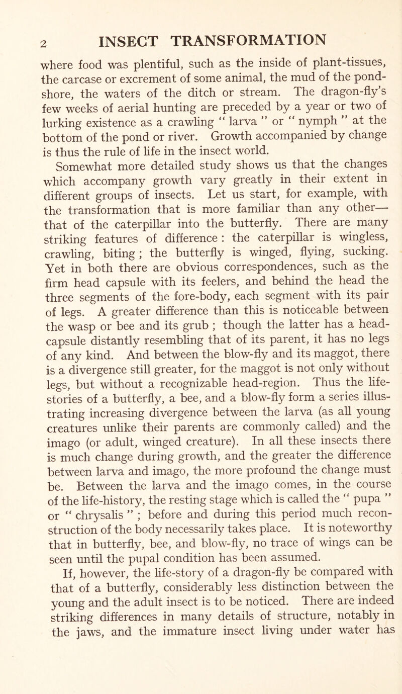 where food was plentiful, such as the inside of plant-tissues, the carcase or excrement of some animal, the mud of the pond- shore, the waters of the ditch or stream. The dragon-fly s few weeks of aerial hunting are preceded by a year or two of lurking existence as a crawling larva ” or “ nymph ” at the bottom of the pond or river. Growth accompanied by change is thus the rule of hfe in the insect world. Somewhat more detailed study shows us that the changes which accompany growth vary greatly in their extent in different groups of insects. Let us start, for example, with the transformation that is more famihar than any other— that of the caterpillar into the butterfly. There are many striking features of difference : the caterpillar is wingless, crawling, biting; the butterfly is winged, flying, sucking. Yet in both there are obvious correspondences, such as the firm head capsule with its feelers, and behind the head the three segments of the fore-body, each segment with its pair of legs. A greater difference than this is noticeable between the wasp or bee and its grub ; though the latter has a head- capsule distantly resembling that of its parent, it has no legs of any kind. And between the blow-fly and its maggot, there is a divergence still greater, for the maggot is not only without legs, but without a recognizable head-region. Thus the life- stories of a butterfly, a bee, and a blow-fly form a series illus- trating increasing divergence between the larva (as all young creatures unhke their parents are commonly called) and the imago (or adult, winged creature). In all these insects there is much change during growth, and the greater the difference between larva and imago, the more profound the change must be. Between the larva and the imago comes, in the course of the life-history, the resting stage which is called the pupa ” or ‘‘ chrysalis ; before and during this period much recon- struction of the body necessarily takes place. It is noteworthy that in butterfly, bee, and blow-fly, no trace of wings can be seen until the pupal condition has been assumed. If, however, the hfe-story of a dragon-fly be compared with that of a butterfly, considerably less distinction between the young and the adult insect is to be noticed. There are indeed striking differences in many details of structure, notably in the jaws, and the immature insect living under water has