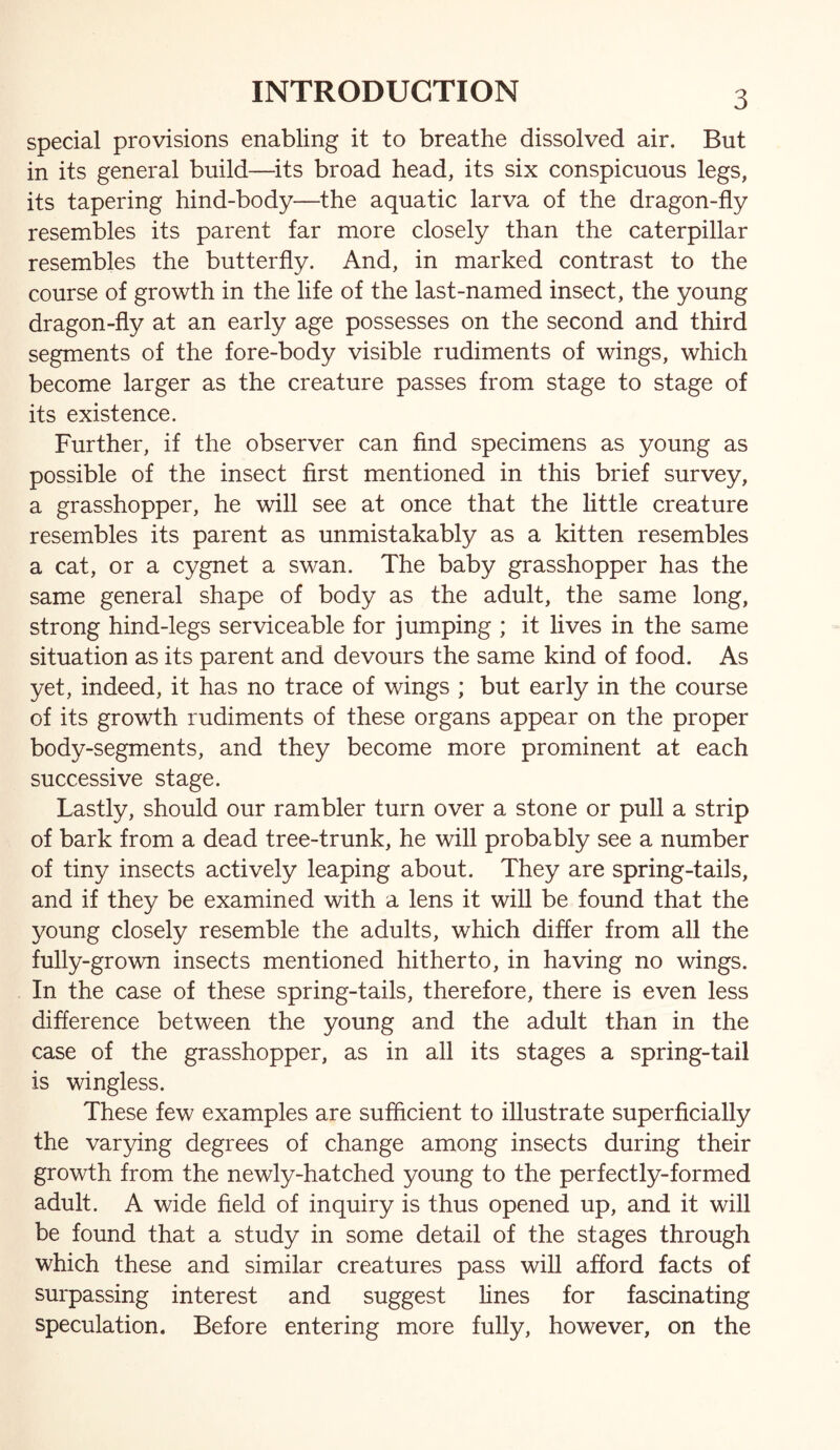 INTRODUCTION special provisions enabling it to breathe dissolved air. But in its general build—its broad head, its six conspicuous legs, its tapering hind-body—the aquatic larva of the dragon-fly resembles its parent far more closely than the caterpillar resembles the butterfly. And, in marked contrast to the course of growth in the life of the last-named insect, the young dragon-fly at an early age possesses on the second and third segments of the fore-body visible rudiments of wings, which become larger as the creature passes from stage to stage of its existence. Further, if the observer can find specimens as young as possible of the insect first mentioned in this brief survey, a grasshopper, he will see at once that the little creature resembles its parent as unmistakably as a kitten resembles a cat, or a cygnet a swan. The baby grasshopper has the same general shape of body as the adult, the same long, strong hind-legs serviceable for jumping ; it lives in the same situation as its parent and devours the same kind of food. As yet, indeed, it has no trace of wings ; but early in the course of its growth rudiments of these organs appear on the proper body-segments, and they become more prominent at each successive stage. Lastly, should our rambler turn over a stone or pull a strip of bark from a dead tree-trunk, he will probably see a number of tiny insects actively leaping about. They are spring-tails, and if they be examined with a lens it will be found that the young closely resemble the adults, which differ from all the fully-grown insects mentioned hitherto, in having no wings. In the case of these spring-tails, therefore, there is even less difference between the young and the adult than in the case of the grasshopper, as in all its stages a spring-tail is wingless. These few examples are sufficient to illustrate superficially the var3dng degrees of change among insects during their growth from the newly-hatched young to the perfectly-formed adult. A wide field of inquiry is thus opened up, and it will be found that a study in some detail of the stages through which these and similar creatures pass will afford facts of surpassing interest and suggest fines for fascinating speculation. Before entering more fully, however, on the