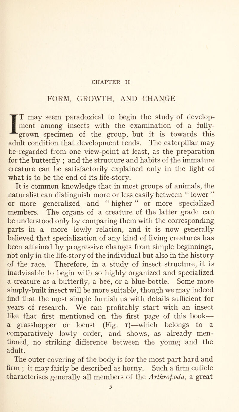 CHAPTER II FORM, GROWTH, AND CHANGE IT may seem paradoxical to begin the study of develop- ment among insects with the examination of a fully- grown specimen of the group, but it is towards this adult condition that development tends. The caterpillar may be regarded from one view-point at least, as the preparation for the butterfly ; and the structure and habits of the immature creature can be satisfactorily explained only in the light of what is to be the end of its life-story. It is common knowledge that in most groups of animals, the naturahst can distinguish more or less easily between “ lower ” or more generalized and “ higher or more specialized members. The organs of a creature of the latter grade can be understood only by comparing them with the corresponding parts in a more lowly relation, and it is now generally believed that speciaUzation of any kind of living creatures has been attained by progressive changes from simple beginnings, not only in the hfe-story of the individual but also in the history of the race. Therefore, in a study of insect structure, it is inadvisable to begin with so highly organized and specialized a creature as a butterfly, a bee, or a blue-bottle. Some more simply-built insect will be more suitable, though we may indeed find that the most simple furnish us with details sufficient for years of research. We can profitably start with an insect like that first mentioned on the first page of this book— a grasshopper or locust (Fig. i)—^which belongs to a comparatively lowly order, and shows, as already men- tioned, no striking difference between the young and the adult. The outer covering of the body is for the most part hard and firm ; it may fairly be described as horny. Such a firm cuticle characterises generally all members of the Arthropoda, a great