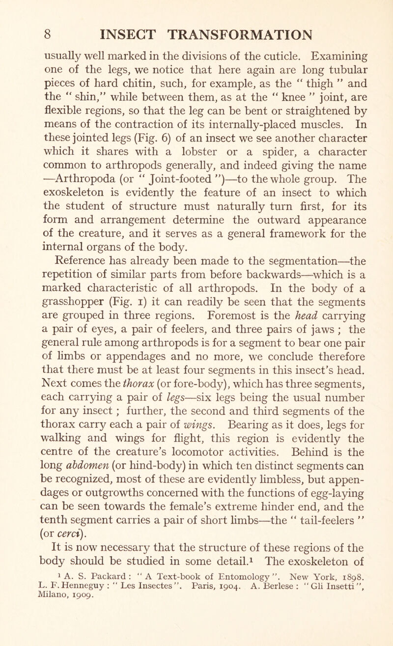 usually well marked in the divisions of the cuticle. Examining one of the legs, we notice that here again are long tubular pieces of hard chitin, such, for example, as the “ thigh ” and the ‘‘ shin,” while between them, as at the “ knee ” joint, are flexible regions, so that the leg can be bent or straightened by means of the contraction of its internally-placed muscles. In these jointed legs (Fig. 6) of an insect we see another character which it shares with a lobster or a spider, a character common to arthropods generally, and indeed giving the name —^Arthropoda (or “ Joint-footed ”)—to the whole group. The exoskeleton is evidently the feature of an insect to which the student of structure must naturally turn first, for its form and arrangement determine the outward appearance of the creature, and it serves as a general framework for the internal organs of the body. Reference has already been made to the segmentation—the repetition of similar parts from before backwards—which is a marked characteristic of all arthropods. In the body of a grasshopper (Fig. i) it can readily be seen that the segments are grouped in three regions. Foremost is the head carrying a pair of eyes, a pair of feelers, and three pairs of jaws ; the general rule among arthropods is for a segment to bear one pair of limbs or appendages and no more, we conclude therefore that there must be at least four segments in this insect’s head. Next comes the thorax (or fore-body), which has three segments, each carrying a pair of legs—six legs being the usual number for any insect; further, the second and third segments of the thorax carry each a pair of wings. Bearing as it does, legs for walking and wings for flight, this region is evidently the centre of the creature’s locomotor activities. Behind is the long abdomen (or hind-body) in which ten distinct segments can be recognized, most of these are evidentl}^ limbless, but appen- dages or outgrowths concerned with the functions of egg-laying can be seen towards the female’s extreme hinder end, and the tenth segment carries a pair of short limbs—the “ tail-feelers ” (or cerci). It is now necessary that the structure of these regions of the body should be studied in some detail. ^ The exoskeleton of 1 A. S. Packard: “A Text-book of Entomology”. New York, 1898. L. F. Henneguy : ” Les Insectes”. Paris, 1904. A. Berlese : “ Gli Insetti”, Milano, 1909.